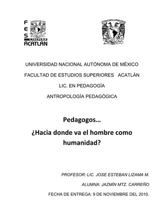                                                 <br />UNIVERSIDAD NACIONAL AUTÓNOMA DE MÉXICO<br />FACULTAD DE ESTUDIOS SUPERIORES   ACATLÁN<br />LIC. EN PEDAGOGÍA<br />ANTROPOLOGÍA PEDAGÓGICA<br />Pedagogos… <br />¿Hacia donde va el hombre como humanidad?<br />PROFESOR: LIC. JOSE ESTEBAN LIZAMA M.<br />ALUMNA: JAZMÍN MTZ. CARREÑO<br />FECHA DE ENTREGA: 9 DE NOVIEMBRE DEL 2010.<br />Pedagogos… ¿Hacia donde va el hombre como humanidad?<br />Introducción:<br />Mirar. Mirarnos. Tarea difícil porque no existe una cotidianidad de mirar más allá de lo físico, para ver nuestra historia humana y las acciones que hemos realizado, las actividades que han destruido miles de especies incluyendo el nuestro. Y además que podemos hacer desde nuestra trinchera profesional para mejorar lo que la humanidad ha creado, y modificarlo en pro del bien común. En mi caso siendo estudiante de pedagogía. Con ello tomando mis límites de conocimiento actuales y mis límites profesionales.<br />Cuerpo:<br />Capitalismo, sistema económico que se originó ya desde el siglo XVI en Inglaterra, pisoteando el feudalismo; se ha filtrado hoy en día en diferentes rubros: psicológicos, sociales, educativos y hasta en ecológicos por su repercusión en la ideología que tiene.<br />Siendo una ideología hecha por el hombre, tiene efectos que repercuten en el propio ser y en los demás habitantes del planeta en sus diversas dimensiones. Y peor aún, este sistema se ha adaptado a cada ideología, teoría por inocua que sea las repercuten en la sociedad y las toma en pro de su continuidad y exterminio. Esto ha provocado el cambio de visión de la humanidad en valores, en formas de pensar violentas, superficiales, simples, sin argumento, con el fin de satisfacer no como en siglos pasados  en una necesidad para vivir de manera armoniosa en mente, cuerpo y espíritu como lo dijo incluso ya Platón sino en tener un perenne placer, satisfacción diaria y llenando ese gran hueco existencial con materiales artificiales creados por el mismo, que van más allá de la propia sobrevivencia como lo es el dormir, comer, vestir para cubrirse del ambiente.<br />¿Cuáles fuero los posibles argumentos, teorías e ideologías donde se ha permeado el sistema capitalista y consumista?.  Desde siglos atrás de su origen del capitalismo, los sofistas pensaron que para convencer al hombre se debe hacer con fines prácticos. Hoy en día la humanidad solo consume información y comida “light”, práctica, rápida sin cuestionar y sin darle valor a cada acción y objeto que se tiene alrededor y ni siquiera de las repercusiones que ocasiona este.<br />Por supuesto que a esta “practicidad” no se referían los sofistas, sino a que la razón existe gracias a la sensibilización y que la creación de saberes se construye gracias a la serie de experiencias que llega a tener para llegar a la verdad.<br />Ahora vamos con Rousseau: En su contexto en la Francia Ilustradora él le dio importancia al niño y mencionó  “se debe educar a través de la naturaleza al párvulo; el maestro debe dejarlo libre”. Si nos cuestionamos en la naturaleza a la que se refería  podemos describirlo básicamente en dejar al niño en medio del bosque, del campo de cultivo o de siembra, en donde el niño observara  los fenómenos propios del ambiente y experimentara por sí mismo lo que podía hacer en el.<br />Hoy en día los niños gozan de una aceptación social y legal en pro de su beneficio y se mira como el futuro de la sociedad. El niño se le educa de diferente manera que al adulto y las intenciones de educarse es  que obtenga habilidades y conocimientos para que se adapte rápidamente en su medio. El problema hoy en día es que el medio ambiente es hostil, con pérdida de valores, de moral; medios electrónicos y artificiales al por mayor. Si hará acciones que mencionó Rousseau pero con repercusiones que al igual que al adulto serán superfluas, inconscientes, sin profundidad.<br />También San Agustín aportó ideas de cómo se debe educar: “prefiero educar al niño con juegos y no a través de castigos”. Siglos después pedagogos, educadores, psicólogos coinciden que la manera de cómo el niño pudiera tener más conocimiento sería a través de un espacio lúdico y divertido.<br />Pero se ha creído la panacea en la solución de conflictos educativos y se ha exagerado en el uso de dinámicas y técnicas que el maestro aplica al niño y enfatiza esa acción con la creación de videojuegos con grandes capacidades de imagen, complejidades de juegos y más allá,, que el padre y la sociedad también observan y juzgan el mundo a partir de lo ,más divertido y menos sacrificable, tener mas placer sin importar costos, consecuencias médicas, biológicas y psicológicas.<br />Conclusiones:<br />Si bien es cierto que mis pequeñas  acciones personales como el reciclar hojas, separar basura, tener composta e inculcar a mis sobrinos  valores en pro de una mejor humanidad y apoyarme de mi profesión, todo ello  no va  a mejorar el mundo, sin embargo tengo la esperanza que durante mi formación cambie actitudes negativas que están tan arraigadas en mi vida diaria y más allá: formarme como un gran ser humano consciente de que el sistema económico, social y cultural de hoy está en decadencia, que vivo en esta sociedad superficial, cambiante, superflua y que no le encuentra sentido en la vida en lo básico, en la esencia misma del vivir y convivir sin perjudicar a terceros, siendo de otro genero e incluso de otra especie. Y que si el capitalismo se ha permeado en muchos ámbitos de la vida humana debo yo aprender de ello para invertir lo que esté en mi alcance para cambiar  su visión de vida a los que me rodean. Tomando en consciencia también que  todo conocimiento es cambiante y   no es aplicable en todas las culturas y por lo tanto no es absoluto.<br />Y a pesar de todo seguiré desde  mi trinchera…<br />