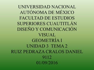 UNIVERSIDAD NACIONAL
AUTÓNOMA DE MÉXICO
FACULTAD DE ESTUDIOS
SUPERIORES CUAUTITLÁN
DISEÑO Y COMUNICACIÓN
VISUAL
GEOMETRÍA I
UNIDAD 3 TEMA 2
RUIZ PEDRAZA CRALOS DANIEL
9112
01/09/2016
 