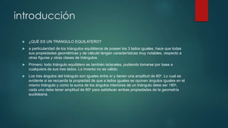 introducción 
 ¿QUÉ ES UN TRÁNGULO EQUILATERO? 
 a particularidad de los triángulos equiláteros de poseer los 3 lados iguales, hace que todas 
sus propiedades geométricas y de cálculo tengan características muy notables, respecto a 
otras figuras y otras clases de triángulos. 
 Primero: todo triángulo equilátero es también isósceles, pudiendo tomarse por base a 
cualquiera de sus tres lados. Lo inverso no es válido. 
 Los tres ángulos del triángulo son iguales entre sí y tienen una amplitud de 60o. Lo cual es 
evidente si se recuerda la propiedad de que a lados iguales se oponen ángulos iguales en el 
mismo triángulo y como la suma de los ángulos interiores de un triángulo debe ser 180o, 
cada uno debe tener amplitud de 60o para satisfacer ambas propiedades de la geometría 
euclideana. 
 