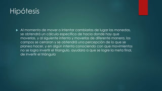 Hipótesis 
 Al momento de mover o intentar cambiarlas de lugar las monedas, 
se obtendrá un cálculo especifico de hacia donde hay que 
moverlas, y al siguiente intento y moverlas de diferente manera, los 
campos se cerraran y se obtendrá una percepción de lo que se 
planea hacer, y en algún intento conociendo con que movimientos 
no se logra invertir el triangulo, ayudara a que se logre la meta final, 
de invertir el triángulo 
 