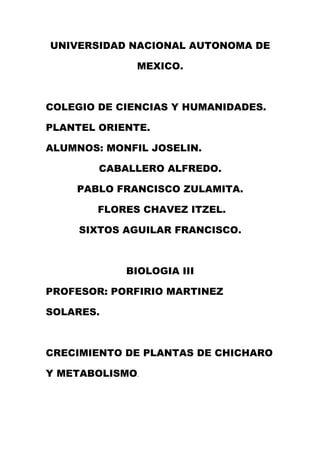 UNIVERSIDAD NACIONAL AUTONOMA DE

              MEXICO.



COLEGIO DE CIENCIAS Y HUMANIDADES.

PLANTEL ORIENTE.

ALUMNOS: MONFIL JOSELIN.

        CABALLERO ALFREDO.

    PABLO FRANCISCO ZULAMITA.

        FLORES CHAVEZ ITZEL.

     SIXTOS AGUILAR FRANCISCO.



            BIOLOGIA III

PROFESOR: PORFIRIO MARTINEZ

SOLARES.



CRECIMIENTO DE PLANTAS DE CHICHARO

Y METABOLISMO.
 