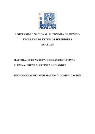 UNIVERSIDAD NACIONAL AUTONOMA DE MEXICO<br />FACULTAD DE ESTUDIOS SUPERIORES<br />ACATLAN<br />MATERIA: NUEVAS TECNOLOGIAS EDUCATIVAS<br />ALUMNA: BRENA MARTINEZ ALEJANDRA<br />TECNOLOGIAS DE INFORMACION Y COMUNICACION<br />Tecnologías de la Información y Comunicación<br />Las nuevas tecnologías de la Información y Comunicación son  herramientas computacionales e informáticas que procesan, almacenan, sintetizan, recuperan y presentan información de diversas formas.<br />Las TIC agrupan  un conjunto de sistemas necesarios para administrar la información, y especialmente los ordenadores y programas necesarios para convertirla, almacenarla, administrarla, transmitirla y encontrarla.<br />La revolución tecnológica comienza tiempo a tras con la invención del telégrafo, posteriormente encontramos el teléfono fijo, televisión, internet, comunicación móvil.<br />Los avances en las tecnologías de la información y la comunicación han permitido grandes cambios en la sociedad, estos cambios han definido en cada época un tipo de sociedad; actualmente nuestra sociedad se caracteriza por la generalización del uso de las nuevas tecnologías, las redes de comunicación, el rápido desenvolvimiento tecnológico y científico y la globalización de la información.<br />Los usos y aplicaciones de las nuevas tecnologías en los diversos campos de la actividad humana y social, exigen reconocer los impactos y transformaciones que ocasionan, así como ver la forma en que estas nuevas tecnologías se aprovechan para lograr un aprendizaje continuo, a distancia, y bajo el control de quienes aprenden.<br />Sin embargo el uso de las TIC en nuestro país se encuentra por debajo del promedio, y en la educación no se han  podido integrar al todo el sistema educativo, no solo por la falta de instalación de equipos de computo, si no que a su ves la falta de adaptación de los planes de estudio para la adopción tecnológica, sobre todo a nivel básico.<br />FUENTES DE INFORMACION<br />http://www2.utpuebla.edu.mx/tecnologias-de-la-informacion-y-comunicacion<br />http://www.dcyc.ipn.mx/dcyc/quesonlastics.aspx<br />http://www.eduteka.org/PorQueTIC.php<br />BUSCADOR<br />GOOGLE<br />