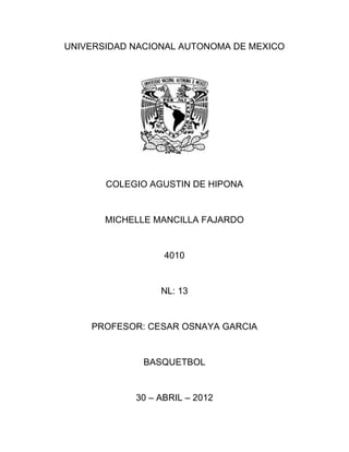 UNIVERSIDAD NACIONAL AUTONOMA DE MEXICO




       COLEGIO AGUSTIN DE HIPONA


       MICHELLE MANCILLA FAJARDO


                  4010


                 NL: 13


    PROFESOR: CESAR OSNAYA GARCIA


              BASQUETBOL


            30 – ABRIL – 2012
 