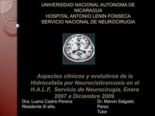 UNIVERSIDAD NACIONAL AUTONOMA DE
NICARAGUA
HOSPITAL ANTONIO LENIN FONSECA
SERVICIO NACIONAL DE NEUROCIRUGIA
Aspectos clínicos y evolutivos de la
Hidrocefalia por Neurocisticercosis en el
H.A.L.F, Servicio de Neurocirugía, Enero
2007 a Diciembre 2009.
Dra. Luana Castro Pereira
Residente III año.
Dr. Marvin Salgado
Perez
Tutor
 