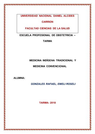 pág. 1
UNIVERSIDAD NACIONAL DANIEL ALCIDES
CARRION
FACULTAD CIENCIAS DE LA SALUD
ESCUELA PROFESIONAL DE OBSTETRICIA –
TARMA
MEDICINA INDÍGENA TRADICIONAL Y
MEDICINA CONVENCIONAL
ALUMNA:
GONZALES RAFAEL, EMELI ROSELI
TARMA- 2018
 