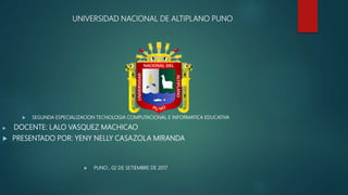 UNIVERSIDAD NACIONAL DE ALTIPLANO PUNO
 SEGUNDA ESPECIALIZACION TECNOLOGIA COMPUTACIONAL E INFORMATICA EDUCATIVA
 DOCENTE: LALO VASQUEZ MACHICAO
 PRESENTADO POR: YENY NELLY CASAZOLA MIRANDA
 PUNO , 02 DE SETIEMBRE DE 2017
 