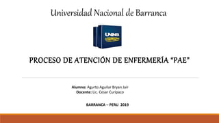 PROCESO DE ATENCIÓN DE ENFERMERÍA “PAE”
Alumno: Agurto Aguilar Bryan Jair
Docente: Lic. Cesar Curipaco
BARRANCA – PERU 2019
Universidad Nacional de Barranca
 