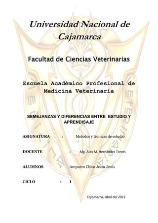 Universidad Nacional de Cajamarca<br />Facultad de Ciencias Veterinarias <br />Escuela Académico Profesional de Medicina Veterinaria <br />SEMEJANZAS Y DIFERENCIAS ENTRE  ESTUDIO Y APRENDISAJE<br />ASIGNATURA             :             Metodos y técnicas de estudio     <br />DOCENTE: Mg. Alex M. Hernández Torres <br />ALUMNOS :Ampuero Chico Jeam Jesús<br />CICLO:I<br />                                                                        Cajamarca, Abril del 2011<br />SemejanzasDiferenciasAmbas son importantes para la adquisición de conocimientos.Una necesita de experimentación y la otra solamente como resultado de aplicar un método.Ayudan en la formación del individuo.Una presenta teorías y el otro hábito.Están  relacionadas con el desarrollo personal y la educación.Mientras que a uno se debe tener una muy buena atención la otra responde a un estimulo.Ambos campos se complementan para lograr una hipótesis, la cual es usada en el Método científicoQue el estudio es propio del ser humano mientras que el aprendizaje no lo es.Hacen que crezcan nuestro punto de vista con respecto a metasEl estudio necesita deseos de asimilación mientras que el aprendizaje necesita facultades de indagación.,<br />
