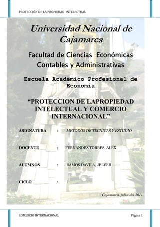 Universidad Nacional de Cajamarca <br />-571500-1257300<br />Facultad de Ciencias  Económicas Contables y Administrativas <br />Escuela Académico Profesional de Economía  <br />“PROTECCION DE LAPROPIEDAD INTELECTUAL Y COMERCIO INTERNACIONAL”<br />ASIGNATURA :METODOS DE TECNICAS Y ESTUDIO<br />DOCENTE :        FERNANDEZ TORRES, ALEX<br />ALUMNOS:RAMOS DAVILA, JELVER <br />CICLO:I<br />Cajamarca, julio  del 2011<br />INDICE<br />DEDICATORIA                                                                                       PAG.<br /> AGRADECIMIENTO<br />CAPÍTULO I<br />PLANTEAMIENTO METODOLÓGICO<br />EL PROBLEMA DE INVESTIGACIÓN  6<br />Definición del problema<br />Formulación del problema<br />Justificación<br />OBJETIVOS DE INVESTIGACION 7<br />Objetivo general<br />Objetivos específicos<br />CAPITULO II<br />MARCO TEORICO<br />Antecedentes   6,7<br />Bases teóricas   7,8<br />CAPITULO III<br />3.1LOS INSTRUMENTOS DE LA PROTECCIÓN DE LA PROPIEDAD INTELECTUAL.8-17<br />PATENTES<br />MARCAS<br />DISEÑOS INDUSTRIALES<br />DERECHOS DE AUTOR Y CONEXOS<br />3.2 ANALIZANDOSUS PRINCIPALES CARACTERÍSTICAS DE LA PROTECCIÓN DE LA PROPIEDAD INTELECTUAL.                                                18<br />3.3PROPIEDAD INTELECTUAL Y DERECHO COMERCIAL INTERNACIONAL.<br />18-20<br />3.4LA PROPIEDAD INTELECTUAL Y LOS ACUERDOS BILATERALES.<br />20-21                      3.5 EL CASO DEL PISCO PERUANO: DENOMINACIÓN DE ORIGEN E  IMAGEN INTERNACIONAL<br />              21-24<br />CAPITULO IV<br />4.1. CONCLUSIONES   25 <br />4.2. BIBLIOGRAFIA   25 <br />4.3.  ANEXOS   26<br />DEDICATORIA<br />Esta monografía esta a las únicas personas modelo tan importantes quienes son mis padres ya que gracias ellos nada de lo que yo hubiera querido hacer o realizar hubiera sido posible concretar, sin embargo siempre tengo su apoyo y gracias a sus esfuerzos por plasmar en mi sus ideología y los valores  fueron los que me ayudaron a conseguir mi meta.<br />También está dirigida a la juventud que será la encargada de demostrar un cambio  a futuro, será la encargada de la toma de decisiones y estará en sus manos el poder lograr la estabilidad y justicia mundial.<br />AGRADECIMIENTO<br />                 Mi agradecimiento es a todas las personas que me ayudaron e hicieron posible la<br />finalización de mi  presente trabajo.<br />Personas como mis padres, docentes y compañeros<br />INTRODUCCION<br />Desde  las  grandes  empresas  que  se  dedican  a  la  fabricación  de  aviones  o  industria militar, hasta una simple papelería o peluquería, hoy en día no son nada, si no  son  competitivas  o  se  renuevan  en  la  tecnología  que  utilizan  en  sus  procesos básicos o en el mismo producto o servicio que ofrecen. <br />De  hecho,  se  puede  decir  que  hay  cuatro  factores  básicos  que  reflejan  la competitividad  de  un  país;  estos  son  la  capacidad  tecnológica  instalada;  el  nivel  de innovación,   el   conocimiento   y   desarrollo   profesional   de   sus   habitantes   y   la desregularización  de  los  gobiernos  a  la  hora  de  permitir  la  creación  de  nuevas empresas.<br />Es difícil establecer en qué medida el comercio internacional se relaciona o es afectado por los derechos de propiedad intelectual. Una  de  las  premisas  de  las  iniciativas  tendientes  a  vincular  la regulación  de  la  propiedad  intelectual,  ha  sido  el  volumen  del comercio  de  bienes  amparados  por  derechos  de  propiedad intelectual  es  crecientemente  significativo  en  tanto  más  países producen  y  consumen  productos  que  resultan  de  la  actividad creativa o la innovación o son conocidos por  su calidad” (GATT, 1987a, p.1).  <br />La propiedad intelectual es una información que deriva su valor intrínseco de ideas creativas. Es también información que tiene un valor comercial. Comprende, en particular, la protección del derecho de autor, incluidos los programas de computación y las bases de datos, así como los derechos conexos; las marcas de bienes y servicios; las indicaciones geográficas, incluidas las denominaciones de origen; los diseños industriales; las patentes; las variedades vegetales; las topografías de circuitos integrados; así como la información no divulgada.<br />Entonces la legislación sobre la propiedad intelectual abarca principalmente, como hemos visto dos grandes campos: la propiedad industrial, relativa a los bienes masivos y se refiere a la protección de innovaciones, marcas comerciales y los diseños industriales; los derechos del autor (copyrigth) y derechos conexos que están dirigidos a la protección de la producción literaria, artística, de los intérpretes y programa de computación.<br />Para conocer en la realidad un caso de la protección de propiedad intelectual para el caso peruano es el caso de Pisco; que tiene problemas de denominación de origen e imagen internacional con nuestro país vecino de Chile. Ya que, nuestras empresas han tenido problemas para promocionar y vender su producto por el hecho que las empresas chilenas han pretendido desde hace un tiempo establecer a nivel internacional la denominación del origen del “Pisco Chileno”<br />CAPITULO I<br />1. PLANTEAMIENTO METODOLOGICO<br />DEFINICION DEL PROBLEMA.<br />El desarrollo de esta investigación permitirá saber las implicancias que tiene la protección de la propiedad intelectual y sus efectos en el comercio internacional.<br />FORMULACION DEL PROBLEMA.<br />La Propiedad Intelectual es fundamental para el comercio internacional; ya que los tratados de libre comercio tratan de ser muy drásticos con este tipo de derechos. Es por eso que a continuación la formulación del problema:<br />¿Cuáles son las implicancias de la protección de la propiedad intelectual en el comercio internacional?<br />1.3  JUSTIFICACIÓN<br />       Históricamente,  la  propiedad  intelectual  es,  desde  sus  orígenes,  un  derecho cuya evolución está ligada al desarrollo de la técnica, y de un derecho tributario de las estructuras políticas y económicas de la sociedad en que se desenvuelve, por lo tanto, es necesario desarrollar estudios que permitan demostrar que mientras la propiedad intelectual no sea adecuadamente protegida, las empresas no le asignarán el valor que intrínsecamente posee. Y mientras ello no suceda, la defensa de los   derechos   humanos   se   mantendrá   maniatado   al   sistema,   despojando, paradójicamente, a los titulares de los derechos de propiedad intelectual, de uno de los más sensibles derechos del hombre: el derecho de ser propietario de los frutos de su esfuerzo y su talento.<br />En lo particular, consideramos que es de vital importancia la investigación de la propiedad  intelectual  y  su  implementación  en  nuestro  país,  ya  que  mediante  ello  podemos  tener  mayor  visión  de  lo  que  rodea  nuestro  comercio  internacional  y  los  factores  que  forman  parte  de  su  desarrollo.  Por  otra  parte,  en  materia  de  negocios  internacionales es muy importante conocer la relación entre el comercio internacional  y la propiedad intelectual ya que esta representa un eje central en las negociaciones comerciales internacionales.<br />1.2 OBJETIVOS DE LA INVESTIGACION<br />1.2.1 OBJETIVO GENERAL<br />Conocer las implicancias de protección de propiedad intelectual en el comercio internacional.<br />OBJETIVOS ESPECIFICOS<br />Analizando los instrumentos de la protección de la propiedad intelectual.<br />Analizar sus principales características de la protección de la propiedad intelectual.<br />Propiedad Intelectual Y Derecho Comercial Internacional<br />La propiedad intelectual y los acuerdos bilaterales.<br />El caso del Pisco Peruano: Denominación de Origen e Imagen Internacional<br />CAPITULO II<br />2.1 MARCO TEORICO<br />      2.1.1   ANTECEDENTES.<br />En  la  década  de  los  70s  los  países  en  desarrollo  plantearon  la  revisión  del Convenio  de  París,  para  la  Protección  de  la  Propiedad  Industrial  y  señalaron,  entre otros  argumentos,  el  efecto  de  los  sistemas  de  patentes  sobre  la  importación.  La relación con el comercio fue así,  particularmente destacada. Sin embargo, los efectos que la propiedad intelectual tiene sobre el comercio internacional, cobran relevancia a partir de la inclusión del tema en 1984. <br />Políticamente, el tratamiento del tema dividió a los países en grupos, ya que la importancia  de  la  propiedad  intelectual  en  el  comercio  internacional  varía  según  la  especificación tecnológica de los países y los sectores de que se trate. En la actualidad puede  decirse  que,  la  propiedad  intelectual  tiene  fuerte  impacto  en  el  comercio  de exportación  de  los  países  desarrollados,  como  los  del  Grupo  de  los  7  y  los  quot;
Tigres Asiáticosquot;
. Pero para países menos desarrollados, como es el caso de América Latina, la relevancia de la propiedad intelectual en sus flujos comerciales de exportación es mucho  menor,  dado  su  bajo  grado  de  especialización  tecnológica.  Los  primeros  se convierten por lo tanto, en los exportadores de productos con alto valor agregado por la  utilización  de  innovación  tecnológica  y  los  segundos  en  los  consumidores.  Esta dicotomía ha liderado hasta hoy todo análisis, político, económico o jurídico sobre la materia.<br />De acuerdo con Bondía (1998), la propiedad intelectual tiene que ver con las creaciones de la mente: las invenciones, las obras literarias y artísticas, los símbolos, los nombres, las imágenes y los dibujos y modelos utilizados en el comercio.<br />La teoría económica de la propiedad intelectual es clara. Contrariamente al caso general, en donde el precio de mercado equilibra oferta y demanda sin necesidad de rentas, éstas se justifican en el “mercado del conocimiento” como incentivo necesario para la investigación e invención. El precio de mercado sería de por sí insuficiente para al fin.  <br />La misma teoría precisa cuándo hay exceso de rentas. Ello sucede cuando su mayor valor no fomenta un mayor esfuerzo de investigación e invención, sin embargo sí desestimula la transferencia tecnológica. Ningún país desarrollado, muestra interés en  no  superar  ese  límite  superior.  Todos  incrementan  alegremente  los  niveles  de protección   y   disponen   formas   de   protección   más   “duras”,   desestimando   las consecuencias.<br />“La  evolución  del  sistema  de  propiedad  intelectual  en  el  plano internacional  ha  sido  impulsada,  en  gran  parte,  por  los  países  más desarrollados. La explicación de la evolución de la propiedad intelectual en América Latina, así, tiene que ver con la evolución que han impulsado los países desarrollados”. (Pérez Miranda, 1994, p.78).<br />      2.1.2 BASES TEORICAS.<br />El  Acuerdo  sobre  los ADPIC  (acrónimo  de Acuerdo  sobre  los  Aspectos  de los Derechos de Propiedad Intelectual relacionados con el  Comercio,  incluido  el  Comercio  de  Mercancías Falsificadas),  muchas  veces  mencionado  por  su  sigla inglesa  TRIPs  (Trade  Related  Aspects  of  Intellectual Property Rights, including Trade in Counterfeit Goods), es uno de los 28 Acuerdos Multilaterales que han ratificado todos los Estados Miembros al ratificar el Acuerdo de la OMC.<br />Organización Mundial del Comercio (OMC). En  virtud  de  este  acuerdo  de  derecho  comercial aplicable  a  situaciones  internacionales,  los  Estados Miembros se comprometen a reconocer derechos mínimos  sustantivos  y  procesales  a  los  nacionales.<br />Organización Mundial de la Propiedad Intelectual: Creada en 1970, la Organización Mundial de la Propiedad Intelectual (OMPI) es una organización internacional cuyo objetivo es velar por la protección de los derechos de los creadores y los titulares de propiedad intelectual a nivel mundial y, por consiguiente, contribuir a que se reconozca y se recompense el ingenio de los inventores,  autores y artistas.<br />La propiedad Intelectual: es la información que deriva su valor intrínseco d ideas creativas. Es también información que tiene un valor comercial.<br />El derecho de autor: es un derecho exclusivo que la ley confiere por un periodo de tiempo especifico para reproducir el original  de una obra literaria o artística, fijada en un medio de expresión tangible; para preparar trabajos derivados basados en la obra original; y para demostrar o exhibir en público la obra.<br />Patente: es un permiso gubernamental que le asegura a  un inventor el derecho de impedir que, durante un periodo fijo, otros fabriquen, usen, vendan u ofrecen para venta cualquier procedimiento, maquina, manufactura o composición de materias útiles y que no sean obvios, o cualquier mejora de los mismos<br />Marca: Una marca es un signo distintivo que indica que ciertos bienes o servicios han sido producidos o proporcionados por una persona o empresa determinada.  Su origen se remonta a la antigüedad, cuando los artesanos reproducían sus firmas o “marcas” en sus productos utilitarios o artísticos.<br />Diseño Industrial: Un diseño industrial es el aspecto ornamental o estético de un artículo<br />Piratería: Es la reproducción no autorizada de libros, programas de computación, circuitos integrados (chips), semiconductores, entre otros.<br />CAPITULO III<br />LOS INSTRUMENTOS DE LA PROTECCIÓN DE LA PROPIEDAD INTELECTUAL.<br />Los instrumentos de la propiedad intelectual son los siguientes:<br />PATENTE.<br />Una patente es un derecho exclusivo concedido a una invención, que es el producto o proceso que ofrece una nueva manera de hacer algo, o una nueva solución técnica a un problema. Una patente proporciona protección para la invención al titular de la patente.  La protección se concede durante un período limitado que suele ser de 20 años.<br />¿Qué tipo de protección ofrece una patente?<br />La protección de una patente significa que la invención no puede ser confeccionada, utilizada, distribuida o vendida comercialmente sin el consentimiento del titular de la patente. El cumplimiento de los derechos de patente normalmente se hace respetaren los tribunales que, en la mayoría de los sistemas, tienen la potestad de sancionar las infracciones a la patente.  Del mismo modo, un tribunal puede asimismo declarar no válida una patente si un tercero obtiene satisfacción en un litigio relacionado con la patente.<br />¿De qué derechos goza el titular de una patente?<br />El titular de una patente tiene el derecho de decidir quién puede o no puede utilizar la invención patentada durante el período en el que está protegida la invención.  El titular de la patente puede dar su permiso, o licencia, a terceros para utilizar la invención de conformidad con términos establecidos de común acuerdo.  El titular puede asimismo vender el derecho a la invención a un tercero, que se convertirá en el nuevo titular de la patente.  Cuando la patente expira, expira asimismo la protección y la invención pasa a pertenecer al dominio público; es decir, el titular deja de detentar derechos exclusivos sobre la invención, que pasa a estar disponible para la explotación comercial por parte de terceros.<br />¿Por qué son necesarias las patentes?<br />Las patentes constituyen incentivos para las personas, ya que les ofrece reconocimiento por su creatividad y recompensas materiales por sus invenciones comercializables.  Estos incentivos alientan la innovación, que garantiza la mejora constante de la calidad de la vida humana.<br />¿Qué tipo de invenciones pueden ser protegidas?<br />Una invención debe, por lo general, satisfacer las siguientes condiciones para ser protegida por una patente: debe tener uso práctico;  debe presentar asimismo un elemento de novedad;  es decir, alguna característica nueva que no se conozca en el cuerpo de conocimiento existente en su ámbito técnico.  Este cuerpo de conocimiento existente se llama “estado de la técnica”.  La invención debe mostrar una actividad inventiva que no podría ser deducida por una persona con un conocimiento medio del ámbito técnico. <br /> Finalmente, su materia debe ser aceptada como “patentable” de conformidad a derecho.  En numerosos países, las teorías científicas, los métodos matemáticos, las obtenciones vegetales o animales, los descubrimientos de sustancias naturales, los métodos comerciales o métodos para el tratamiento médico (en oposición a productos médicos)por lo general, no son patentables.<br />¿Quién concede las patentes?<br />Las patentes son concedidas por una Oficina nacional de patentes o por una Oficina regional que trabaja para varios países, como la Oficina Europea de Patentes (OEP) y la Organización Africana de la Propiedad Intelectual (OAPI).  De conformidad con dichos sistemas regionales, un solicitante pide protección para la invención en uno o más países y cada país decide si brinda protección a la patente dentro de sus fronteras.  El Tratado de Cooperación en materia de Patentes (PCT), administrado por la OMPI, estipula que se presente una única solicitud internacional de patente que tiene el mismo efecto que las solicitudes nacionales presentadas en los países designados.  Un solicitante que desee protección puede presentar una única solicitud y pedir protección en tantos países signatarios como sea necesario.<br />MARCA.<br />Una marca es un signo distintivo que indica que ciertos bienes o servicios han sido producidos o proporcionados por una persona o empresa determinada.  Su origen se remonta a la antigüedad, cuando los artesanos reproducían sus firmas o “marcas” en sus productos utilitarios o artísticos.  A lo largo de los años, estas marcas han evolucionado hasta configurar el actual sistema de registro y protección de marcas.  El sistema ayuda a los consumidores a identificar y comprar un producto o servicio que, por su carácter y calidad, indicados por su marca única, se adecua a sus necesidades.<br />¿Cómo actúa una marca?<br />Una marca ofrece protección al titular de la marca, garantizándole el derecho exclusivo a utilizarla para identificar bienes o servicios, o a autorizar a un tercero a utilizarla a cambio de un pago.  El período de protección varía, pero una marca puede renovarse indefinidamente más allá del plazo límite del pago de las tasas adicionales.  Los tribunales hacen respetar la protección de las marcas y, en la mayoría de los sistemas, tienen la potestad de sancionar la infracción de las marcas.<br />En un sentido amplio, las marcas promueven la iniciativa y la libre empresa en todo el mundo, recompensando a los titulares de marcas con reconocimiento y beneficios financieros.  La protección de marcas obstaculiza asimismo los esfuerzos de los competidores desleales, como los falsificadores, por utilizar signos distintivos similares para designar productos o servicios inferiores o distintos.  El sistema permite a las personas con aptitudes e iniciativa producir y comercializar bienes y servicios en las condiciones más justas posibles, con lo que se facilita el comercio internacional.<br />¿Cuál es el alcance de protección de una marca?<br />La mayoría de los países del mundo registran y protegen las marcas.  Cada oficina nacional o regional mantiene un Registro de marcas que contiene toda la información relativa a los registros y renovaciones que facilita el examen, la investigación y la oposición eventual por parte de terceros.  No obstante, los efectos de este registro se limitan al país (o, en el caso de un registro regional, a los países) concernidos.<br />A fin de evitar el registro de la marca en cada oficina nacional o regional, la OMPI administra un sistema de registro internacional de marcas.  Este sistema está administrado por dos tratados, el Arreglo de Madrid relativo al Registro Internacional de Marcas y el Protocolo de Madrid.  Una persona que tiene un vínculo (por medio de la nacionalidad, el domicilio o el establecimiento) con un Estado parte en uno o ambos de estos tratados puede, sobre la base de un registro o solicitud en la Oficina de marcas de dicho Estado, obtener un registro internacional que sea efectivo en alguno o todos de los países de la Unión de Madrid.  Actualmente, más de 60 países son parte en uno o ambos de los acuerdos.<br />DISEÑO INDUSTRIAL.<br />Un diseño industrial es el aspecto ornamental o estético de un artículo. El diseño industrial puede consistir en rasgos en tres dimensiones, como la forma o la superficie de un artículo, o rasgos en dos dimensiones, como los diseños, las líneas o el color.<br />Los diseños industriales se aplican a una amplia variedad de productos de la industria y la artesanía: desde instrumentos técnicos y médicos a relojes, joyas y otros artículos de lujo; desde electrodomésticos y aparatos eléctricos a vehículos y estructuras arquitectónicas;  desde estampados textiles a bienes recreativos.<br />Para estar protegido por la mayoría de las legislaciones nacionales, un diseño industrial debe ser nuevo u original y no funcional.  Esto significa que el carácter de un diseño industrial es esencialmente estético y la legislación no protege ninguno de los rasgos técnicos del artículo al que se aplica.<br />¿Por qué deben protegerse los diseños industriales?<br />Los diseños industriales hacen que un producto sea atractivo y atrayente;  por consiguiente, aumentan el valor comercial de un producto, así como su comerciabilidad.<br />Cuando se protege un diseño industrial, el titular -la persona o entidad que ha registrado el diseño- goza del derecho exclusivo contra la copia no autorizada o la imitación del diseño industrial por parte de terceros.  Esto contribuye a que el titular pueda recobrar su inversión.  Un sistema eficaz de protección beneficia asimismo a los consumidores y al público en general, promocionando la competencia leal y las prácticas comerciales honestas, alentando la creatividad y promoviendo productos estéticamente más atractivos.<br />La protección de los dibujos o modelos industriales contribuye al desarrollo económico, alentando la creatividad en los sectores industriales y manufactureros, así como en las artes y artesanías tradicionales.  Contribuye asimismo a la expansión de las actividades comerciales y a la exportación de productos nacionales.<br />Los dibujos o modelos industriales pueden ser relativamente simples y su elaboración y protección poco costosa.<br />Son razonablemente accesibles para las pequeñas y medianas empresas, así como para los artistas y artesanos individuales, tanto en los países industrializados como en los países en desarrollo.<br />¿Cuál es el alcance de la protección de los diseños industriales?<br />Por lo general, la protección de los dibujos o modelos industriales se limita al país que concede la protección.  De conformidad con el Arreglo de La Haya relativo al Depósito Internacional de Dibujos y Modelos Industriales, tratado administrado por la OMPI, existe un procedimiento para realizar una solicitud internacional.  Un solicitante puede presentar una única solicitud internacional ante la OMPI o la Oficina nacional de un país que sea parte en el tratado en cuyo caso, el diseño industrial estará protegido en tantos Estados parte del tratado como desee el solicitante.<br />INDICACION GEOGRAFICA<br />Una indicación geográfica es un signo utilizado para productos que tienen un origen geográfico concreto y poseen cualidades o una reputación derivadas específicamente de su lugar de origen. Por lo general, una indicación geográfica consiste en el nombre del lugar de origen de los productos. Un ejemplo típico son los productos agrícolas que poseen cualidades derivadas de su lugar de producción, y están sometidos a factores geográficos específicos como el clima y el terreno. El hecho de que un signo desempeñe la función de indicación geográfica depende de la legislación nacional y de la percepción que tengan de ese signo los consumidores. Las indicaciones geográficas pueden utilizarse para una amplia gama de productos agrícolas como, por ejemplo, “Toscana” para el aceite de oliva producido en esa región italiana, o “Roquefort” para el queso producido en esa región de Francia.<br />La utilización de las indicaciones geográficas no se limita a los productos agrícolas. Pueden asimismo servir para destacar las cualidades específicas de un producto que sean consecuencia de factores humanos propios del lugar de origen de los productos, tales como los conocimientos y las tradiciones de fabricación. El lugar de origen puede ser un pueblo o una ciudad, una región o un país. Un ejemplo es el término “Switzerland” (Suiza) o “Swiss” (suizo), considerado como indicación geográfica en numerosos países para productos fabricados en Suiza y, en particular, para relojes.<br />¿Qué es una denominación de origen?<br />Una denominación de origen es un tipo especial de indicación geográfica, que se aplica a productos que poseen una calidad específica derivada exclusiva o esencialmente del medio geográfico en el que se elaboran. El concepto de indicación geográfica engloba a las denominaciones de origen. Entre los ejemplos de denominaciones de origen en los países miembros del Arreglo de Lisboa relativo a la Protección de las Denominaciones de Origen y su Registro Internacional, cabe mencionar “Burdeos” para el vino producido en la región de Burdeos (Francia), “Habana” para el tabaco cultivado en la región de La Habana (Cuba), y “Tequila” para los licores producidos en determinadas regiones de México.<br />¿Por qué hay que proteger las indicaciones geográficas?<br />Los consumidores perciben las indicaciones geográficas como indicadores del origen y de la calidad de los productos. Muchas indicaciones geográficas han adquirido una reputación que, de no ser adecuadamente protegida, podría ser desvirtuada por empresas deshonestas. La utilización deshonesta de indicaciones geográficas por terceros no autorizados es perjudicial para los consumidores y los productores legítimos. Un ejemplo típico es el uso del término “Darjeeling” para denominar el té que no ha sido cultivado en las plantaciones de Darjeeling. Esa situación induce a engaño a los consumidores, que creen estar comprando un producto genuino con cualidades y características específicas, cuando en realidad se trata de una imitación sin valor. Perjudica asimismo a los productores, que pierden una parte importante de sus ganancias y ven mermada la reputación de sus productos.<br />¿Qué diferencia hay entre una indicación geográfica y una marca?<br />Una marca es un signo que utiliza una empresa para distinguir sus propios bienes y servicios de los de sus competidores. La marca confiere a su titular el derecho de impedir a terceros la utilización de la misma. Una indicación geográfica indica a los consumidores que un producto procede de cierto lugar y posee ciertas características derivadas de dicho lugar de producción. La indicación geográfica puede ser utilizada por todos los productores que fabrican sus productos en el lugar designado por la indicación geográfica y cuyos productos comparten cualidades típicas de su lugar de origen.<br />¿Cómo se protegen las indicaciones geográficas?<br />Las indicaciones geográficas se protegen de conformidad con las legislaciones nacionales y en virtud de una amplia gama de conceptos, como las leyes contra la competencia desleal, las leyes de protección del consumidor, las leyes para la protección de las marcas de certificación o leyes especiales para la protección de las indicaciones geográficas o las denominaciones de origen. En resumen: las partes no autorizadas no deben utilizar las indicaciones geográficas si dicha utilización puede inducir a error en relación con el verdadero origen del producto. Las sanciones aplicables van desde mandamientos judiciales que prohíben la utilización no autorizada, a casos extremos como penas de prisión, pasando por el pago de daños y perjuicios y multas. <br />¿Cómo se protegen las indicaciones geográficas en el plano internacional?<br />Varios tratados administrados por la OMPI estipulan la protección de las indicaciones geográficas, especialmente el Convenio de París para la Protección de la Propiedad Industrial, de 1883, y el Arreglo de Lisboa relativo a la Protección de las Denominaciones de Origen y su Registro Internacional.<br />¿En qué consiste una indicación geográfica “genérica”?<br />Si se utiliza el nombre de un lugar para designar un tipo determinado de producto en lugar de utilizarse para indicar el lugar de procedencia del mismo, deja de desempeñar la función de indicación geográfica. Un ejemplo a ese respecto es el uso del término “Mostaza de Dijon” para designar un tipo de mostaza que procedía de la ciudad francesa de Dijon y que, con el paso del tiempo, se ha asimilado a un cierto tipo de mostaza que se fabrica en muchos sitios.  De ahí que el término “Mostaza de Dijon” sea ahora una indicación genérica que se refiere a un tipo de producto y no a un lugar.<br />¿Qué función desempeña la OMPI en la protección de las indicaciones geográficas?<br />La OMPI administra varios tratados internacionales que se ocupan en parte o totalmente de la protección de las indicaciones geográficas (véase, en particular, el Convenio de París para la Protección de la Propiedad Industrial, y el Arreglo de Lisboa relativo a la Protección de las Denominaciones de Origen y su Registro Internacional). Por otro lado, en las reuniones de la OMPI, sus Estados miembros y otras organizaciones interesadas intentan hallar nuevos medios para mejorar la protección internacional de las indicaciones geográficas.<br /> EL DERECHO DE AUTOR Y LOS DERECHOS CONEXOS<br />El derecho de autor es el cuerpo de leyes que concede a los autores, artistas y demás creadores protección por sus creaciones literarias y artísticas, a las que generalmente se hace referencia como “obras”.  El ámbito de derechos estrechamente relacionado con el derecho de autor es el de los “derechos conexos”, que conceden derechos similares o idénticos a los del derecho de autor, aunque a veces más limitados y de más corta duración.  Los beneficiarios de los derechos conexos son: los artistas intérpretes o ejecutantes (tales como los actores y los músicos) respecto de sus interpretaciones o ejecuciones; los productores de grabaciones sonoras (por ejemplo, las grabaciones en casetes y discos compactos) respecto de sus grabaciones;  y los organismos de radiodifusión respecto de sus programas de radio y de televisión.<br />Las obras amparadas por el derecho de autor abarcan, aunque no exhaustivamente: novelas, poemas, obras de teatro, documentos de referencia, periódicos, programas informáticos, bases de datos, películas, composiciones musicales, coreografía, pinturas, dibujos, fotografías, escultura, arquitectura, publicidad, mapas y dibujos técnicos.<br />¿Qué derechos proporcionan el derecho de autor y los derechos conexos?<br />Los creadores de obras protegidas por el derecho de autor y sus herederos y derechohabientes (por lo general denominados “titulares”) gozan de ciertos derechos básicos en virtud del derecho de autor.  Detentan el derecho exclusivo de utilizar, o autorizar a terceros a que utilicen, la obra en condiciones convenidas de común acuerdo.  El titular o titulares de una obra pueden prohibir  u autorizar:<br />su reproducción bajo distintas formas, incluida la publicación impresa y la grabación sonora;<br />su interpretación o ejecución pública, así como su comunicación al público; su radiodifusión;<br />su traducción a otros idiomas;  y<br />su adaptación, como en el caso de una novela adaptada en guión cinematográfico.<br />En virtud de los derechos conexos, se conceden derechos similares, entre otros, de fijación (grabación) y de reproducción.<br />Muchos tipos de obras, etcétera, protegidas por derecho de autor y derechos conexos requieren una gran distribución, comunicación e inversión financiera para ser divulgadas con éxito (por ejemplo, las publicaciones, las grabaciones sonoras y las películas);  por consiguiente, los creadores suelen ceder los derechos sobre sus obras a empresas más capaces de desarrollar y comercializar sus obras, ello a cambio de una compensación en forma de pagos y/o regalías (compensación basada en un porcentaje de los ingresos generados por la obra).<br />Los derechos patrimoniales del derecho de autor tienen una duración, estipulada en los tratados pertinentes de la OMPI, que comienza con la creación o fijación de la obra y dura por lo menos 50 años después de la muerte del creador.  Las distintas legislaciones nacionales pueden fijar plazos de protección más largos.  Este plazo de protección permite tanto a los creadores como a sus herederos y derechohabientes sacar provecho financiero de la obra durante un período de tiempo razonable.  Los derechos conexos tienen un plazo de duración más corto, normalmente 50 años después de realizada la interpretación o ejecución, grabación o radiodifusión.  La protección por derecho de autor de los intérpretes o ejecutantes también incluye derechos morales que equivalen al derecho de reivindicar la autoría de una obra y al derecho de oponerse a modificaciones de la misma que puedan atentar contra la reputación del creador.<br />Los titulares del derecho de autor y los derechos conexos pueden hacer valer sus derechos mediante toda una variedad de métodos y foros, por ejemplo interponiendo demandas judiciales, planteando recursos administrativos y entablando juicios penales.  Con el fin de hacer respetar los derechos, se dictan mandamientos judiciales, órdenes de destrucción de los productos infractores, órdenes de inspección etc.<br />¿Cómo han seguido el derecho de autor y los derechos conexos los avances de la tecnología?<br />La esfera del derecho de autor y los derechos conexos se ha expandido enormemente debido a los espectaculares progresos tecnológicos acaecidos durante los últimos decenios, que a su vez han acarreado nuevas maneras de divulgar las creaciones mediante formas de comunicación mundial tales como la radiodifusión por satélite, los discos compactos y el DVD.  La divulgación de obras por Internet es el acontecimiento más reciente que plantea nuevas cuestiones en relación con el derecho de autor y los derechos conexos en este medio mundial.  La OMPI participa de pleno en el debate internacional en curso destinado a configurar nuevas normas de protección del derecho de autor en el espacio cibernético.  A este respecto, la Organización administra el Tratado de la OMPI sobre Derecho de Autor(WPPT) y el Tratado de la OMPI sobre Interpretación o Ejecución y Fonogramas (WPPT), a menudo conocidos como “Tratados Internet”. Estos tratados han establecido normas internacionales destinadas a impedir el acceso no autorizado a obras creativas y su utilización en Internet.<br />¿Cómo se regulan el derecho de autor y los derechos conexos?<br />La protección del derecho de autor y los derechos conexos se obtiene automáticamente sin necesidad de efectuar un registro u otras formalidades. No obstante, en muchos países existe un sistema nacional de registro facultativo y de depósito de obras;  estos sistemas facilitan, por ejemplo, las cuestiones de las controversias relacionadas con la titularidad o la creación, las transacciones financieras, las ventas, las cesiones y transferencias de derechos.<br />Numerosos autores y artistas intérpretes o ejecutantes no tienen capacidad ni medios para hacer respetar jurídica y administrativamente el derecho de autor y los derechos conexos, especialmente teniendo en cuenta la utilización mundial cada vez mayor de los derechos literarios, musicales y de interpretación o ejecución.  Como resultado de ello, la creación y mejora de organizaciones o sociedades de gestión colectiva se está convirtiendo en una tendencia necesaria y cada vez mayor en muchos países.  Estas sociedades pueden proporcionar a sus miembros los beneficios derivados de la experiencia y eficacia administrativa y jurídica de la organización, por ejemplo, recolectando, administrando y desembolsando las regalías obtenidas por la utilización  nacional e internacional de la obra e interpretación o ejecución de un miembro. Asimismo ciertos derechos de productores de grabaciones sonoras y organismos de radiodifusión se administran a veces también de forma colectiva.<br />ANALIZANSO SUS PRINCIPALES CARACTERÍSTICAS DE LA PROTECCIÓN DE LA PROPIEDAD INTELECTUAL.<br />El derecho de la propiedad intelectual tiene las siguientes características:<br />Los  derechos  de  explotación  de  la  obra  se  transmiten,  «mortis  causa»,  por cualquiera de los medios admitidos en derecho.<br />También  pueden  transmitirse  por  actos  «inter  vivos».  La  Ley  de  Propiedad  Intelectual legitima al titular de los derechos por ella reconocidos para instar el cese  de  la  actividad  ilícita  del  infractor  y  exigir  la  indemnización  de  los  perjuicios materiales y morales causados.   <br />Podrán  ser  objeto  de  inscripción  en  el  Registro  los  derechos  de propiedad  intelectual relativos a las obras y demás producciones protegidas por la Ley de Propiedad Intelectual.<br />El titular o cesionario en exclusiva de un derecho de explotación sobre una obra o producción protegidas por la Ley podrá anteponer a su nombre el símbolo, con precisión del lugar y año de la divulgación de aquellas”. (Samuelson, P., Davis, R., Kapor, M. and Reichman, J. 1994, p.137)<br />PROPIEDAD INTELECTUAL Y DERECHO COMERCIAL INTERNACIONAL.<br />En  el  área  del  derecho  de  autor  y  los  derechos conexos, a partir de la década de los 70, el desarrollo de la tecnología de los medios de reproducción, de difusión y de explotación de obras, originó un sustancial crecimiento de las industrias de productos culturales,  del  entretenimiento  y  de  la  computación,  produciéndose, por un lado, una expansión sin precedentes de la demanda en los mercados de esos productos y servicios que condujo a su tan mentada globalización y, por el otro, un incremento del fenómeno de la piratería hasta niveles devastadores.<br />Estos tres fenómenos, es decir, el impacto tecnológico,  la  globalización  de  los  mercados  y  la  piratería, constituyen  otras  tantas  explicaciones  del  hecho  de que  la  propiedad  intelectual,  una  temática  propia  del ámbito  de  la  Organización  Mundial  de  la  Propiedad Intelectual  (OMPI),  se  haya  instalado  también  en  el ámbito del Derecho comercial internacional.<br />A ellos se añaden otras razones, como la renuencia de los Estados Unidos de América a incorporarse a la Unión  de  Berna  (que  agrupa  a  los  países  que  se  han adherido  al  Convenio  de  Berna  para  la  protección  de las obras literarias y artísticas, 147 a 15 de octubre de 2000) y las dificultades representadas por la regla de la unanimidad en la OMPI.<br />Pero  entre  los  principales  motivos  por  los  que  el Derecho  comercial  internacional  ha  dado  cabido  a cuestiones de propiedad intelectual, se encuentra también la necesidad de un sistema de “enforcement”, es decir, de medidas para asegurar la observancia de los derechos  mediante  procedimientos  ágiles,  medidas cautelares  y  sanciones  penales.  A  ello  se  sumaba  la carencia, en el mundo de la propiedad intelectual, de un procedimiento de solución de diferencias semejante al del  GATT  (General  Agreement  on  Tariffs  and  Trade),porque  los  tratados  multilaterales  sobre  propiedad industrial,  derecho  de  autor  y  derechos  conexos  (es decir,  el  Convenio  de  París,  el  Convenio  de  Berna,  la Convención de Roma, etcétera) sólo prevén la competencia de la Corte Internacional de Justicia de La Haya para el caso de que se produzcan diferencias entre dos o  más  Estados  respecto  de  la  interpretación  o  de  la aplicación  del  Convenio  que  no  se  haya  conseguido resolver por vía de negociación.<br />El  Acuerdo  sobre  los ADPIC muchas  veces  mencionado  por  su  sigla inglesa  TRIPs, es uno de los 28 Acuerdos Multilaterales que han ratificado todos los Estados Miembros al ratificar el Acuerdo de la Organización Mundial del Comercio (OMC). En  virtud  de  este  acuerdo  de  derecho  comercial aplicable  a  situaciones  internacionales,  los  Estados Miembros se comprometen a reconocer derechos mínimos  sustantivos  y  procesales  a  los  nacionales  de  los demás Miembros de la OMC. Para ello podrán aplicar el  método  que  resulte  adecuado  “en  el  marco  de  su propio  sistema  y  práctica  jurídicos”,  aunque  ello, en principio, significa que se obligan a adecuar sus legislaciones  nacionales  incorporando  la  protección  mínima que se le debe reconocer a los nacionales de los otros Estados Miembros de la OMC.<br />El Acuerdo sobre los ADPIC presenta en su artículo 9, un principio general de protección de las obras: que el derecho de autor protege las creaciones formales y no las ideas, procedimientos, métodos y conceptos en sí.<br />Las ideas consideradas en sí mismas no son obras y su uso es libre. No se puede adquirir sobre ellas protección o propiedad alguna, aún cuando sean novedosas. El derecho de autor está destinado a proteger la forma representativa, la exteriorización de su desarrollo en  obras  concretas,  aptas  para  ser  reproducidas, representadas,  ejecutadas,  exhibidas,  radiodifundidas, etc. según sea el género al cual pertenezcan y a regular su utilización. El derecho de autor propugna la creación de obras.<br />LA PROPIEDAD INTELECTUAL Y LOS ACUERDOS BILATERALES.<br />También se suscribieron acuerdos bilaterales de la protección de la propiedad intelectual con países como Corea, Canadá, México, y Taiwán, lo que también ha contribuido a lograr los estándares mínimos buscados.<br />Algunos de los acuerdos bilaterales sobre derechos de la propiedad intelectual se han producido a raíz del deseo de algunos países de Europa Oriental de obtener beneficios comerciales en los EE.UU. El artículo IV de la Ley de Comercio de 1974 (denominado Jackson-Vanik) requiere que China y algunas de las ex-Repúblicas Soviéticas y los países que estaban dentro del ámbito de influencia soviética tengan un acuerdo comercial con los EE.UU. para recibir un trato de nación más favorecida que permite normalizar las relaciones comerciales entre países y beneficiarse de aranceles más bajos. Entre las condiciones requeridas del acuerdo EE.UU. incluye disposiciones sobre protección de la propiedad intelectual. <br />Entre otros casos, existen acuerdos bilaterales sobre los derechos de propiedad intelectual con EE.UU. debido a que un país ha sido identificado en una revisión anual “301 Especial”. En éste caso se encuentra el Acuerdo celebrado con China en febrero de 1995 luego de extensas negociaciones que habían empezado en 1986. La preocupación en este caso es que China proporcione mejor protección para inventos y obras con derechos de autor, entre ellas programas de computadoras y grabaciones sonoras, dado que la piratería en estos rubros se ha constituido en una importante barrera contra la entrada de empresas norteamericanas al mercado chino. Mediante el acuerdo EE.UU. impuso aranceles del 100% para más de US$ 1,000 millones en importaciones de productos chinos a ese país, como consecuencia de lo cual China se comprometió a adoptar enérgicas medidas.<br />  En 1995, EE.UU. también llegó a un entendimiento con Brasil por medio del cual este país se comprometió a modernizar su legislación sobre los derechos de autor y la propiedad industrial. Anteriormente, entre 1993 y 1994, se celebraron acuerdos bilaterales con Ecuador, Jamaica y Trinidad y Tobago que confiere una protección más amplia sobre derechos de autor, patentes y marcas registradas en relación a la que establecen los acuerdos desarrollados en el marco del Tratado de Libre Comercio de América del Norte (TLC) o el propio Acuerdo TRIPS en el marco de GATT' 94. Se incluyen en estos últimos acuerdos medidas de protección de programas criptográficos de señales de satélite, proyectos en tramitación de compañías farmacéuticas y protección de importaciones paralelas, es decir, productos cuya venta haya sido autorizada en un mercado extranjero pero se pone a la venta en otro mercado extranjero.<br />A igual que lo ocurrido en los EE.UU. otros países industrializados ponen bastante énfasis en la protección de la propiedad intelectual para sus relaciones comerciales internacionales. Sin embargo, EE.UU. es el país que lidera estos esfuerzos con una legislación bastante completa al respecto.<br />EL CASO DEL PISCO PERUANO: DENOMINACIÓN DE ORIGEN E IMAGEN INTERNACIONAL<br />El pisco es una bebida de gran calidad conocida a nivel internacional y es la base del famoso aperitivo denominado quot;
Pisco Sourquot;
 tan identificado con los peruanos como lo está el vodka para los rusos o el tequila para los mexicanos. En efecto, no obstante este origen claramente peruano nuestras empresas han tenido problemas para promocionar y vender su producto por el hecho que empresas chilenas han pretendido desde hace un tiempo establecer a nivel internacional la denominación de origen quot;
pisco chilenoquot;
, lo que ha motivado toda una estrategia de defensa de la propiedad intelectual por parte de diferentes gobiernos, instituciones y empresas de nuestro país.<br />La Denominación de Origen Pisco.<br />El hecho que en el Perú se produzca un aguardiente con el nombre de pisco y que en Chile también se produzca un aguardiente similar y con el mismo nombre, aunque- como veremos más adelante - con diferencias importantes en el proceso de elaboración y en el tipo de uva utilizado - constituye un problema jurídico y comercial bilateral que, a fines de los años noventa todavía no se había resuelto. Los dos países han perfeccionado su legislación nacional al respecto, cautelando en cada caso el pisco como denominación de origen nacional y realizan esfuerzos para incrementar su presencia comercial en los mercados internacionales.<br />Existen diferencias entre dos categorías de propiedad intelectual: denominación de origeny una marca de fábrica o marca comercial. La denominación de origen, según el quot;
Arreglo de Lisboaquot;
 es la denominación geográfica de un país, de una región o de una localidad que sirva para designar un producto originario del mismo y cuya calidad y características se deban exclusiva o esencialmente al medio geográfico, comprendidos los factores naturales y humanos. Por otra parte, una marca de fábrica o de comercio es cualquier signo o combinación de signos (palabras, colores, o elementos figurativos) que sean capaces de distinguir los bienes o servicios de una empresa de los de otras empresas y que sean perceptibles visualmente.<br />Empresas chilenas han registrado en otros países marcas con el nombre de pisco y han establecido en su legislación nacional que el nombre pisco corresponde a un producto chileno e incluso ha prohibido su importación de otros países. El Perú, no obstante que tiene argumentos muy sólidos de tipo cultural, histórico, geográfico y jurídico no tiene todavía el reconocimiento internacional del pisco como una denominación de origen (Chile tampoco lo tiene). Se corre el peligro que este producto peruano se convierta en un quot;
producto genéricoquot;
 y por lo tanto pueda ser válidamente producido en cualquier país sin que el Perú obtenga por ello ningún beneficio.<br />El Ministerio de Relaciones Exteriores del Perú, frente a esta problemática, trabaja en tres líneas de defensa de la denominación de origen peruana pisco: i) negociaciones para establecer reconocimiento bilateral con terceros países, preferentemente consumidores de pisco; ii) gestionar un reconocimiento multilateral en los Organismos Económicos y de Propiedad Intelectual internacionales; y, iii) una negociación bilateral con Chile orientada a una defensa mutua de la denominación de origen pisco.<br />Los Esfuerzos con respecto a la Imagen Internacional del Pisco Peruano<br />Actualmente diversas instituciones de la actividad pública y privada trabajan coordinadamente para consolidar y proteger la imagen del pisco peruano a nivel internacional. Entre estas instituciones están la Asociación de Vitivinicultores de Tacna, la Asociación de Pequeños y Medianos Productores de Piscos y Vinos de lea, el Instituto Peruano Vitivinícola, el Comité de la Industria Vitivinícola de la Sociedad Nacional de Industrias (S N I), la Asociación de Exportadores (ADEX), los Ministerios de Industria y de Relaciones Exteriores y la Comisión de Promoción del Perú (PROMPERU). Precisamente, a continuación presentamos en forma resumida parte de un documento titulado quot;
Pisco: Una Tradición Peruana de Excelenciaquot;
 editado por PROMPERU.quot;
<br />La Historia del Pisco<br />El término quot;
 Piscoquot;
 en idioma quechua quiere decir avecilla o pájaro y designaba a una cultura descendiente de los paracas y conquistada por los incas, localizada en un valle de la costa peruana. Al principio los incas denominaron a esta zona como quot;
 Valle del Cóndorquot;
 pero después lo rebautizaron como Pisco en razón de la gran cantidad de aves que habitualmente se aprecian. Cuando llegaron los españoles los habitantes de Pisco se dedicaban a la fabricación de ceramios en forma cónica que empleaban para elaborar chicha y otras bebidas alcohólicas, los que posteriormente fueron denominados piscos.<br />Luego de la introducción de la vid por parte de los españoles, el nombre de pisco se refirió al aguardiente de uva y también fue denominado Pisco el puerto en el cual la bebida era embarcada. La producción de botijas, vinos y aguardientes se inició en el Siglo XVI y llegó a constituirse en la actividad más importante de la economía del sur medio costero. Se estima que, alrededor de 1630, solamente desde los Puertos de Pisco y Nazca, el Perú exportaba alrededor de 20millones de litros de aguardiente de uva. Desde esos años la producción y comercialización del pisco es actividad característica en nuestro país.<br />El Clima como Factor Clave<br />El valle, la ciudad y el Puerto de Pisco se ubican en una región de la costa peruana que tienen especiales características. Los arenales costeros permiten una adecuada velocidad de infiltración del agua y tienen un mayor contenido de glucosa que es beneficioso para la elaboración de vinos y piscos de calidad. La temperatura media anual de 18 a 21 grados centígrados, ausencia casi completa de lluvias, baja humedad relativa y mínima nubosidad. Esta parte del territorio peruano, por sus características especiales, se convierte en un verdadero quot;
invernaderoquot;
 natural en el que se pueden cultivar una gran variedad de productos durante todo el año.<br />La Producción y Características del Auténtico Pisco.<br />El buen pisco, como todo licor, se reconoce por su sabor y aroma. La prueba de calidad del pisco peruano se conoce como quot;
 cordón y rosaquot;
 : luego de batir en círculos la botella de un pisco de calidad, debe quedar una viscosidad como aceite girando al centro del recipiente en forma de torbellino; a la cola de burbujas se le denomina quot;
 cordónquot;
 y a las burbujas que quedan se les llama quot;
rosaquot;
.<br />Tres características distinguen a los auténticos piscos peruanos de los aguardientes de uva elaborados en otros países:<br />Son producto de la destilación de mostos frescos ( especialmente destinados a la elaboración de pisco ) y no de mostos fermentados meses antes o de vinos hechos;<br />Su destilación se efectúa en alambiques de funcionamiento discontinuo; y,<br />En ningún caso se les agrega agua para rebajar su grado alcohólico después de la destilación.<br />Actualmente, los alambiques para la elaboración del pisco deben cumplir con los requisitos establecidos por la Comisión de Supervisión de Normas Técnicas, Metrología, Control de Calidad y Restricciones Para- Arancelarias del Instituto Nacional de Defensa del Consumidor y de la Propiedad Intelectual (INDECOPI). El pisco producido debe mantener un contenido alcohólico puro que fluctúa en alrededor de los 42° GL.<br />Se distinguen cuatro variedades del pisco peruano: el pisco puro (elaborado con uvas no aromáticas); el pisco aromático (producido con uvas Moscatel, Italia, etc.); el pisco mosto verde (uno de los más buscados por los conocedores); y el pisco acholado. A nivel doméstico en el Perú se producen también piscos quot;
aromatizadosquot;
 y quot;
maceradosquot;
 con frutas como el higo, el mango, la cereza, el limón y la chirimoya.<br />Los principales centros pisqueros en el país son: Surco, Ate, Magdalena y Lunahuaná (Lima) ; Chincha, lea, Pisco y Nazca ( Ica) ; Locumba (Moquegua ) y Tacna ( Tacna ).<br />Con información como la resumida anteriormente, el Perú se presenta actualmente en los mercados internacionales y en los certámenes específicamente vinculados a la industria vitivinícola para difundir una amplia y sustentada información sobre el pisco peruano y hacer valer nuestros correspondientes derechos de propiedad intelectual.<br />CAPITULO IV<br /> 4.1 CONCLUSIONES.<br />  La mayoría delas naciones industrializadas cuentan con sistemas de protección de varios siglos de antigüedad.  No obstante, numerosos países nuevos y en desarrollo están creando actualmente sus sistemas y leyes de patentes, marcas y derecho de autor.  Como consecuencia de la rápida mundialización del comercio en el último decenio<br />Los miembros de la OMC deberían volver a considerar si el Acuerdo sobre  ADPIC  debe  formar  parte  de  la  organización.  Los  derechos  de  propiedad intelectual  no  son  asunto  comercial  y,  en  realidad,  constituyen  una  forma  de proteccionismo   que   restringe   la   transferencia   internacional   de   tecnología   e institucionaliza el privilegio de los monopolios, con la consecuencia de que se reduce la competencia y aparecen beneficios extraordinarios.<br />Existen asimetrías entre el Norte y el Sur en cuanto a los costos y beneficios. El  establecimiento de normas mundiales estrictas en materia de derechos de propiedad intelectual   provocará   un   enorme   aumento   de   los   beneficios   para   los   países industrializados y quienes paguen estas ganancias serán los países en desarrollo.<br />4.2 BIBLIOGREAFIA<br />Organización Mundial de la Propiedad Intelectual<br />Arrabal, Pablo (1991), Manual práctico de propiedad intelectual e industrial, ediciones Gestión 2000, Barcelona.<br />Lipszyc,  Delia  (1993),  Derechos  de  autor  y  derechos  conexos,  Ediciones  UNESCO, CREALC, Zavalía, Buenos Aires.  <br />OEA  (1973)  Tratados  y  convenciones  multilaterales  sobre  propiedad  industrial  en América, Washington D.C.  <br />UNESCO (1993), World Science Report 1993, Paris.  <br />UNIVERSIDA LA HABANA<br />Enrique Cornejo R.-comercio Internacional 3er Edición 2005 editorial San Marcos.<br />ANEXOS<br />-153670454660REGISTRO DE PATENTES INDICADORES COMPARATIVOS DE AMÉRICA LATINA Y EL CARIBE Y LOS ESTADOS UNIDOS (1990-1999)<br />Fuente: RICYT “El estado de la ciencia. Principales indicadores de ciencia y tecnología <br />Iberoamericanos/Interamericanos”, Buenos Aires, 2000 en www.ricyt.edu.ar  <br />En este cuadro  muestra la influencia de las patentes que tiene en Latinoamérica y Caribe frente a los Estados unidos, lo cual vemos que existe una gran ineficiencia al crear o poseer patentes en los países de centro y Sudamérica tiene una gran dependencia mientras que al norte de América la figura es diferente ellos son autosuficiente.<br />23495997585<br />REGISTRO DE PATENTES INDICADORES COMPARATIVOS DE AMÉRICA LATINA Y EL CARIBE Y LOS ESTADOS UNIDOS (1990-2003)  <br />Fuente: RICYT “El estado de la ciencia. Principales indicadores de ciencia y tecnología <br />Iberoamericanos/Interamericanos”, Buenos Aires, 2000 en www.ricyt.edu.ar  <br />-157480347980PAÍSES QUE SE HAN INTEGRADO A ADPIC ENTRE LOS AÑOS (1994-2005)<br />