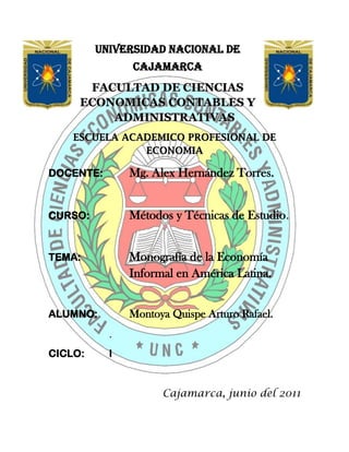 -105110673306247840902540-5867402540UNIVERSIDAD NACIONAL DE CAJAMARCA<br />FACULTAD DE CIENCIAS ECONOMICAS CONTABLES Y ADMINISTRATIVAS<br />ESCUELA ACADEMICO PROFESIONAL DE ECONOMIA<br />DOCENTE:Mg. Alex Hernández Torres.<br />CURSO:Métodos y Técnicas de Estudio.<br />TEMA:Monografía de la Economía Informal en América Latina.<br />ALUMNO: Montoya Quispe Arturo Rafael.<br />.                                          <br />CICLO:I<br />                                                   <br />   Cajamarca, junio del 2011<br />Dedicatoria:<br />La presente monografía está dedicada a todas las personas que se esmeran en mejorar día a día, con mucho esfuerzo, la situación económica de nuestro país,<br />Agradecimiento:<br />Agradezco a Dios y a mis padres por el apoyo que me brindan en estos momentos tan importantes, tanto en mi desarrollo profesional como personal.<br />RESUMEN<br />● La existencia de economía informal se ha intentado explicar por la insuficiente creación de empleos formales producto del bajo crecimiento del PIB, por la subcontratación de empresas informales por parte de las empresas formales, y por las excesivas regulaciones que aumentan el costo de la formalidad, por ejemplo, por los trámites y recursos necesarios para iniciar un negocio.<br />● La economía informal puede definirse de acuerdo a diversos criterios como son, el registro de la empresa ante las autoridades correspondientes, el registro ante las autoridades hacendarias, el tamaño de la empresa medido por el número de trabajadores, el cumplimiento de la legislación laboral vigente, entre otras.<br />● La Organización Internacional del Trabajo (OIT) hace hincapié en las relaciones de empleo que se generan en la economía informal, que corresponde a empleo no protegido, ya que la gran mayoría de las personas empleadas en el sector no cuentan con prestaciones laborales ni tienen acceso a la seguridad social, se pasa así del concepto de “empleo en el sector informal” al concepto más amplio de “empleo informal”.<br />● En los países desarrollados, la economía informal toma la forma de trabajo no cubierto por todos o algunos de los beneficios laborales que corresponden a un trabajador asalariado en una empresa formal. Las formas más comunes de empleo informal son: empleo parcial y temporal en empresas formales, autoempleo, entre otros.<br />● El autoempleo es la forma más común de empleo en el sector informal, seguido por el empleo asalariado.<br />● En promedio, cada año la población ocupada total y la población ocupada en el sector informal aumentaron en 848,159 y 268,480 empleos, respectivamente. Por lo tanto, anualmente el sector no estructurado absorbió en promedio el 31.65% del aumento en la población ocupada total.<br />● La mayor parte de la población ocupada en el sector no estructurado son hombres e incluso su participación ha aumentado de 63.6% en 1995 a 66% en el 2003.<br />● En el 2008, el 84.5% de la población ocupada en el sector tenía secundaria completa o menos. Esta proporción aumenta a 86.5% en el caso de las mujeres.<br />● Por grupos de actividad principal, en el 2008 los artesanos y obreros eran el grupo más numeroso, seguido por los vendedores y dependientes, los ayudantes de obrero y los vendedores ambulantes. Según esta fuente, en el 2008 había 1,635,843 vendedores ambulantes, casi 53% más de los que existían en 2003.<br />● El 37% de la población ocupada en el sector es trabajador por su cuenta y un<br />30.8% es asalariado. Sólo un 8.4% de la población ocupada son empleadores.<br />.<br />● En términos reales se dio un crecimiento del 28% en el ingreso mediano por hora en el sector informal de 2003 al 2008.<br />● El ingreso mediano por día en el sector no estructurado se encuentra en un rango de entre 1 y 3 salarios mínimos.<br />● En el 2003, en términos absolutos la Ciudad de México ocupaba a casi el 17.5% de la población empleada en el sector no estructurado en todo el país. Las otras ciudades con mayor número de empleados en el sector son Guadalajara, Monterrey<br />y Puebla, esto es, grandes centros urbanos.<br />● En el 2003, las ciudades con mayores tasas de ocupación en el sector no estructurado eran Acapulco, Celaya, Cuernavaca, Morelia, Oaxaca, Orizaba y<br />Tlaxcala, indicando que en estas ciudades es mayor el número de ocupados en el sector no estructurado con relación al total de su población.<br />● Diversos estudios sostienen que la recaudación tributaria producto de gravar al sector informal no es significativa. Un estudio de la Universidad Autónoma de Nuevo<br />León señala que “sería necesario incorporar a 11 millones de informales para recaudar poco menos de medio punto porcentual del PIB, mientras que aproximadamente 10 millones de contribuyentes formales generan una recaudación equivalente a 9.9% del PIB. Esto sugiere que tendría un costo elevado fiscalizar al sector informal.<br />● En lo concerniente a la regulación laboral, el Banco Mundial señala que Perú es considerado como uno de los países con mayores rigideces en su mercado laboral.<br />Se encuentra muy por encima tanto del promedio regional como del promedio de la<br />OCDE en relación a todos los indicadores considerados.<br />● No existen políticas de empleo destinadas directamente a combatir la economía informal.<br />● Los términos de “sector informal” o “economía informal” no aparecen en la legislación del país incluyendo la Ley Federal del Trabajo.<br />● Desde la LVII legislatura no existe registro en la gaceta parlamentaria de iniciativas relacionadas directamente con la economía informal o el comercio ambulante.<br />● En la LVI Legislatura existe una iniciativa de ley titulada Iniciativa de Ley sobre trabajadores del Sector Informal.<br />INDICE<br />Introducción 9<br />¿Por Qué La Informalidad Debe Ser Motivo De Preocupación?12<br />I. Desarrollo de la economía informal: contexto histórico y económico         14<br />I.1. Interpretación institucional-legal                                                        14<br />I.2. Expansión de la economía informal                                                   15<br />I.3. La economía informal: Definiciones 16<br />I.4. Agentes que participan 17<br />I.6. Sobrevivencia y rentabilidad 19<br />I.7. Efectos macroeconómicos 20<br />II. La economía informal en el mundo 21<br />III. La economía informal en el Perú27<br />III.1. Medición del sector informal 27<br /> III.2. El Comercio Informal28<br />III.3. La Industria Informal29<br />III.4. Los Servicios Informales30<br />III.5. Comentarios Adicionales Sobre la Economía Informal <br />         en el Perú 31<br />III.6. La Economía Informal y la Evasión Tributaria en el Perú32<br /> <br />III.7.Causas y consecuencias de la informalidad en el Perú34<br />III.7.1Las Causas de la informalidad: discusión conceptual34<br />III.7.2. Las causas de la informalidad: un análisis econométrico37<br />IV. Cómo Medir la Informalidad41<br />V. Conclusiones43<br />VI. Bibliografía44<br />INTRODUCCIÓN<br />Las estimaciones sobre el tamaño de la economía informal difieren ampliamente, no obstante, se reconoce que ésta ha crecido en los últimos años y que actualmente es una parte importante de la economía tanto en la producción como en la generación de empleos. Mientras el INEI señala que la economía informal representó el 10% del Producto Interno Bruto (PIB) en el 2002, Hernando de Soto afirma que ésta representa casi la mitad del PIB (315 mil millones de dólares) y que ocupa al 50% de la<br />Población Económicamente Activa (PEA).<br />Generalmente la economía informal se asocia al ambulantaje y a sus efectos negativos para el comercio establecido, la recaudación fiscal y el comercio interno. Sin embargo, es un fenómeno mucho más complejo con incidencia en actividades económicas muy diversas como la industria manufacturera, el comercio y los servicios y con una gran heterogeneidad de los agentes involucrados, por ejemplo, en las formas que adquieren las actividades que ejercen y en sus niveles de ingreso.<br />La economía informal se considera como una alternativa para obtener ingresos, sobre todo para la población más pobre y con menores posibilidades de integrarse al sector formal de la economía. Según el INEI “el subsector informal de México ha sido una alternativa de generación de un mayor ingreso familiar y/o una forma de compensar un status de desempleo, entre otros fines, lo que le da una connotación específica en el ámbito nacional”.<br />Por otro lado, el exceso de regulaciones para iniciar un negocio, conforma un proceso tardado y costoso, inaccesible para la población con menores recursos. La insuficiencia de créditos para micro, pequeñas y medidas empresas, es otro obstáculo para la creación de puestos de trabajo formales, y crea una forma de exclusión de una parte importante de la población.<br />Sin embargo, no debe perderse de vista que, en muchos casos, la tolerancia hacia las actividades informales por parte de las autoridades ha propiciado que se genere un efecto demostración que convierte al sector informal en una opción viable de empleo, incluso por encima del sector formal, al evadir el pago de impuestos, de servicios públicos y el cumplimiento de otras legislaciones tales como las leyes laborales.<br />Por su naturaleza, las actividades informales se desarrollan con bajos niveles de inversión, capital humano y productividad. De esta forma, un sector informal grande implica la utilización de los recursos de una economía por debajo de su potencial. Así, la economía informal está asociada con un menor ritmo de crecimiento del PIB, con baja productividad y, lo que es muy importante, con generación de empleos de baja calidad, con salarios reducidos y sin prestaciones laborales.<br />La economía informal genera también ciertos efectos positivos; uno de ellos está relacionado con la posibilidad de obtener ingresos para los sectores más pobres de la población, ya que “la mayoría de los más pobres son autoempleados o trabajadores en unidades muy pequeñas –del tamaño de una familia- a menudo en empleos inestables y en establecimientos no registrados”.3 Sin embargo, dado su permanencia en la pobreza, la economía informal es más una opción de sobrevivencia que de superación de la pobreza.<br />Vicente Fox ha señalado que “la economía informal responde a la imposibilidad que tienen los emprendedores de asumir los costos de la formalidad”. Asimismo, su estrategia para incorporar a la formalidad al sector no estructurado ha consistido en el otorgamiento de créditos a la micro, pequeña y mediana empresa a través del Fondo PyME y la disminución de la carga regulatoria en los tres niveles de gobierno que disminuya el costo de la formalidad al abrir un negocio y al cumplir con los requisitos fiscales y de seguridad social.<br />El instrumento utilizado para este fin es el Sistema de Apertura Rápida de Empresas (SARE) con el cual “es posible abrir un negocio, cumplir con todos los trámites para crear una empresa o expandirla, en un plazo no mayor a 48 horas. Este sistema ya opera en 27 grandes ciudades, en 19 estados del país.” Otra acción ha sido el financiamiento para la construcción de espacios para la reubicación de vendedores ambulantes en el Distrito Federal, con el fin de que se incorporen a la economía formal.<br />En un intento de dar una solución integral al problema, se espera que para mayo de 2005 se anuncien acciones destinadas a combatir la informalidad, con la asesoría de Hernando de Soto.<br />En el primer capítulo de este trabajo, se señalan las diferentes teorías que han intentado explicar el fenómeno de la economía informal con especial atención en el enfoque legal institucional, se abunda sobre la discusión acerca de su definición y se presenta una clasificación de los diferentes agentes que participan en ella. Se señalan también los efectos macroeconómicos de la economía informal. En un segundo capítulo se presentan estadísticas sobre la economía informal en el mundo y las formas particulares que asume en los países desarrollados y en los países en vías de desarrollo.<br />En el tercer capítulo se presentan estadísticas sobre la economía informal en América Latina, tanto en su forma de medición, su inserción en el mercado de trabajo y sus características particulares en variables como edad, escolaridad ingresos, etc. Posteriormente, se analizan algunos aspectos relacionados con la problemática de la economía informal como la recaudación tributaria, la regulación y las acciones gubernamentales destinadas a combatir la economía informal. Por último, se presentan los comentarios finales.<br />LA ECONOMIA INFORMAL  <br />¿POR QUÉ LA INFORMALIDAD DEBE SER MOTIVO DE PREOCUPACIÓN?<br />La informalidad es la forma distorsionada con la que una economía excesivamente reglamentada responde tanto a los choques que enfrenta como a su potencial de crecimiento. Se trata de una respuesta distorsionada porque la informalidad supone una asignación de recursos deficiente que conlleva la pérdida, por lo menos parcial, de las ventajas que ofrece la legalidad: la protección policial y judicial, el acceso al crédito formal, y la capacidad de participar en los mercados internacionales. Por tratar de eludir el control del estado, muchas empresas informales siguen siendo empresas pequeñas con un tamaño inferior al óptimo, utilizan canales irregulares para adquirir y distribuir bienes y servicios, y tienen que utilizar recursos constantemente para encubrir sus actividades o sobornar a funcionarios públicos.<br /> Por otra parte, la informalidad induce a las empresas formales a usar en forma más intensiva los recursos menos afectados por el régimen normativo. En los países en desarrollo en particular, esto significa que las empresas formales tienen un uso menos intensivo de mano de obra de la que les correspondería tener de acuerdo a la dotación de recursos del país. Además, el sector informal genera un factor externo negativo que se agrega a su efecto adverso sobre la eficiencia: las actividades informales utilizan y congestionan la infraestructura pública sin contribuir con los ingresos tributarios necesarios para abastecerla. Puesto que la infraestructura pública complementa el aporte del capital privado en el proceso de producción, la existencia de un sector informal de gran tamaño implica un menor crecimiento de la productividad.<br />En comparación a lo que sería la respuesta económica óptima, la expansión del sector informal a menudo representa un crecimiento económico distorsionado e insuficiente. Esta afirmación requiere ser aclarada: la informalidad está por debajo del nivel óptimo de respuesta que puede encontrarse en el mejor escenario de una economía sin una excesiva reglamentación y una adecuada provisión de servicios públicos. No obstante, es preferible la informalidad en lugar de una economía plenamente formal pero esclerótica e incapaz de evitar las rigideces que genera la normatividad. La implicancia que esto tiene en términos de políticas es incuestionable: el mecanismo de la formalización es sumamente importante por las consecuencias que tiene en el empleo, la eficiencia y el crecimiento económico. Si la formalización se sustenta exclusivamente en hacer que se cumplan las normas, lo más probable es que ello genere desempleo y un bajo crecimiento. Si por el contrario el proceso de formalización se sostiene mediante mejoras tanto del marco legal como de la calidad y disponibilidad de los servicios públicos, generará un uso más eficiente de los recursos y un mayor crecimiento.<br />Desde una perspectiva empírica, el efecto ambiguo de la formalización pone de manifiesto una importante dificultad para evaluar el impacto que tiene la informalidad sobre el crecimiento económico: dos países pueden tener el mismo nivel de informalidad, pero si las causas subyacentes que lo explican son distintas, las tasas de crecimiento de dichos países podrán ser notoriamente distintas también. A los países en los que se controla la informalidad mediante una drástica imposición de normas les irá menos bien que a aquellos países que tienen un bajo nivel de informalidad debido a que cuentan con normas más suaves y servicios públicos adecuados.<br />A continuación se presenta un análisis de regresión simple sobre el efecto que tiene la informalidad sobre el crecimiento económico. Como se sugirió anteriormente, dicho análisis debe contemplar el aspecto relativo al nivel de cumplimiento de las leyes y una forma directa de hacerlo, aun cuando pueda debatirse al respecto, es incluir una variable que represente la capacidad total del estado como variable de control de la regresión. Para ello, probamos dos variables sustitutas: el nivel de PBI per cápita y la proporción del gasto de gobierno en relación al PBI. La primera variable sustituta tiene la ventaja de explicar además la convergencia condicional y la segunda tiene la ventaja de que refleja más cercanamente el tamaño del estado. Se presentan los resultados de las regresiones en las que el crecimiento promedio del PBI per cápita en el periodo 2000-2010 es la variable dependiente, el PBI per cápita inicial (2000) es la variable de control y, a su vez, los cuatro indicadores de informalidad son las variables explicativas.<br />Se seleccionó un periodo de 10 años para calcular la tasa de crecimiento promedio a fin de lograr un equilibrio entre el crecimiento meramente cíclico, de corto plazo (que no sería afectado por la informalidad) y un crecimiento de muy largo plazo (que en realidad puede causar informalidad, en lugar de que esto ocurra a la inversa). La hipótesis que se mantuvo para identificar la relación causal entre informalidad y crecimiento es que el nivel de informalidad está relacionado con factores institucionales y estructurales que cambian poco a lo largo del tiempo y que influyen en las tasas de crecimiento de mediano plazo, pero que el crecimiento de mediano plazo no influye sobre dichos factores. <br />Los resultados de la regresión indican que un incremento en la informalidad genera una disminución del crecimiento económico. Los cuatro indicadores de informalidad presentan coeficientes negativos altamente significativos. El gráfico  muestra el diagrama de dispersión de la regresión parcial entre la variable crecimiento y cada una de las mediciones de informalidad (la regresión es parcial en el sentido en que se controla el nivel inicial del PBI per capita), que confirma que la relación negativa entre informalidad y crecimiento representa la tendencia general y que no está influida por observaciones aisladas. El efecto negativo que tiene la informalidad en el crecimiento no es solo un resultado sólido y significativo, sino también relevante en términos económicos por su magnitud: un incremento de una desviación estándar en cualquiera de los indicadores de informalidad lleva a una reducción de 1-2 puntos porcentuales en la tasa de crecimiento del PBI per cápita.<br />I. DESARROLLO DE LA ECONOMÍA INFORMAL: CONTEXTO<br />HISTÓRICO Y ECONÓMICO<br />Existen diferentes teorías que intentan explicar la naturaleza del sector informal, ante su surgimiento y expansión. Siguiendo a Víctor Tokman pueden identificarse tres vertientes conceptuales importantes en el estudio de la economía informal: i) la interpretación PREALC, ii) la interpretación de la modernización con explotación y, iii) la interpretación institucional-legal.<br />Las explicaciones teórico-históricas sobre el surgimiento y ampliación del sector informal fueron promovidas principalmente por el Programa Regional del Empleo para América Latina y el Caribe (PREALC) y por la OIT. Si bien en éstas se entretejen elementos estructurales, sus vinculaciones con la economía internacional y los modelos económicos aplicados en el pasado reciente, no omitieron los factores legales e institucionales. Como parte de estos desarrollos explicativos actualmente domina la interpretación hermanada con corrientes neoinstitucionalistas.<br />I.1 Interpretación institucional-legal<br />Esta vertiente es relativamente reciente e introduce el análisis de la característica que actualmente define a la economía informal, el hecho de que estas actividades están fuera del marco legal-institucional vigente. Se hace hincapié en que la regulación gubernamental frecuentemente es un obstáculo para el desarrollo de la actividad empresarial, ya que los procesos de registro para iniciar un negocio son tardados y costosos. Las medidas planteadas para la solución del problema son las mejoras administrativas mediante la desregulación y la simplificación.<br />Dado que la regulación no sólo se da en materia de trámites administrativos, sino, por ejemplo, en los arreglos laborales permitidos por las leyes de un país, al hablar de la disminución de trámites y costos asociados seguramente existirá un consenso al respecto, sin embargo, en relación a regulaciones como la flexibilización laboral y la protección a los trabajadores, la discusión está presente.<br />En sus influyentes trabajos sobre la informalidad, Hernando de Soto ha señalado que podemos encontrar la explicación de la informalidad tanto en las excesivas regulaciones estatales como en la falta de derechos de propiedad sobre los activos de las personas pobres, que impiden que puedan ser usados como garantía de un crédito, por ejemplo.<br />De esta forma, la informalidad es resultado de ineficiencias del Estado que limita las posibilidades reales de los pobres de tener opciones de ingresos dentro de la formalidad.<br />De Soto maneja los conceptos de costo de la formalidad y costo de la informalidad para explicar el comportamiento de las personas a la hora de tomar una decisión sobre su incorporación y permanencia en la informalidad y los costos asociados a pertenecer a ella. El costo de la formalidad está asociado a su vez con los costos de cumplir con los requerimientos legales exigidos que, según De Soto, muchas veces están fuera de las posibilidades de las personas con menores ingresos, incentivando la informalidad.<br />Un aspecto importante es que mediante el concepto de costo de la informalidad pone de manifiesto que estar fuera del marco de las instituciones legales genera muchos costos a las personas, por ejemplo los costos en que se incurren por tratar de evitar las sanciones resultantes de estar en la informalidad, por no contar con derechos que protejan su actividad como derechos de propiedad, derecho de establecer contratos, entre otros. El punto principal es que, a diferencia de la visión común, la informalidad no resulta en beneficios netos para las personas que optan por esta opción.<br />I.2. Expansión de la economía informal<br />Sin duda, la explicación de las causas de la economía informal es multifactorial. Sin embargo, además de explicar cómo surge la economía informal hay que indagar sobre los factores que permitan explicar la rápida expansión de la economía informal a partir de los ochenta. Las reformas estructurales de muchos países, que han reducido el tamaño del estado y han abierto sus economías, así como las excesivas regulaciones existentes en muchos países, son dos de los principales factores señalados en este sentido.<br />La inserción de las empresas en el comercio internacional ha puesto en desventaja a las empresas pequeñas y tradicionales de la economía que no han aprovechado los beneficios de la globalización, por ejemplo, formando cadenas productivas, fungiendo como subcontratistas, etc., lo que reduce sus beneficios y ocasiona que la mayoría de micro y pequeñas empresas operen en la informalidad. La falta de créditos y apoyos a empresas micro y pequeñas ha agravado esta situación.<br />En una escala internacional, la subcontratación y las formas de flexibilización del trabajo son prácticas frecuentes para empresas en países industrializados que llevan sus procesos de producción a países en desarrollo, evitando la contratación permanente de trabajadores y bajando los costos salariales.9<br />La globalización tiene también efectos sobre el desarrollo regional. Como se verá más adelante, la economía informal tiene gran incidencia en el sector rural, de forma que el aislamiento de ciertas regiones que no son vistas como rentables para los negocios y para el establecimiento de empresas, perpetúan la situación de pobreza y marginación, llevando a las personas a emplearse en el sector informal.<br />I.3. La economía informal: definiciones<br />La primera dificultad al analizar la economía informal es determinar qué se designa exactamente mediante este término. Generalmente, ha sido la OIT quien ha propuesto definiciones que han ido evolucionando a lo largo del tiempo esperando que sirvan como referencia para la elaboración de las estadísticas nacionales alrededor del mundo. Sin embargo, existen grandes disparidades en las estadísticas de los países que dificultan la<br />comparabilidad internacional de las cifras.<br />Antes de continuar, es importante señalar que el sector informal no debe confundirse con la economía ilegal o subterránea, en las que se encuentran actividades como el narcotráfico y el lavado de dinero. En la economía informal se incluyen actividades en las que los bienes y servicios producidos y vendidos son legales, pero las unidades productoras no están registradas formalmente. Por su parte, en la economía subterránea se encuentran actividades que producen o venden bienes o servicios que son, por su naturaleza, ilegales.<br />El sector informal puede definirse según diferentes criterios que varían dependiendo de la perspectiva que se tenga del fenómeno. Algunos de los criterios que se consideran son:<br />● Registro de la empresa ante las autoridades correspondientes que permitan iniciar las operaciones. Puede tomar la forma de permisos y licencias según la actividad de que se trate.<br />● Registro de la empresa ante las autoridades hacendarias, con el consiguiente pago de impuestos.<br />● Tamaño de la empresa, generalmente medida por el número de trabajadores empleados, cantidad que puede variar según el sector (manufacturas, comercio, etc.).<br />● Cumplimiento de la legislación laboral vigente.<br />● Destino final de la producción, ya sea para el mercado o para el autoconsumo.<br />Uno de los rasgos compartidos en la mayoría de las definiciones nacionales es que el sector informal se compone de empresas que no están registradas ante las autoridades correspondientes y no contribuyen al pago de impuestos. Así, son unidades que no están contabilizadas en los registros de establecimientos económicos de cada país y que, por lo tanto, no tienen los derechos y obligaciones de un establecimiento registrado.<br />Para definir la economía informal la OIT hace especial hincapié en las condiciones laborales de la población. Lo importante en este enfoque es que existe un déficit de trabajo decente, esto es, en condiciones aceptables que puede asemejarse a lo que se llama empleo protegido. Por su parte, el empleo no protegido es la condición en la que se encuentran los trabajadores que no cuentan con seguridad social, servicios de salud u otras prestaciones. En esta visión de la economía informal no importa si las personas están laborando para empresas formales, sino que las relaciones de empleo sean informales. Este tema es de importancia en la economía informal puesto que las relaciones de empleo que se generan son en su gran mayoría empleos no protegidos.<br />Se ha señalado que el sector informal de la economía y el empleo no protegido son dos fenómenos diferentes, que responden a causas distintas y por lo cual deben ser tratadas separadamente y no caer en confusión. Sin embargo, la economía informal está relacionada con el incumplimiento de una o varias legislaciones vigentes, de forma tal que “en la realidad no hay una división neta entre la actividad económica formal e informal y que entre ambos extremos existe toda una gama de empresas y puestos de trabajo de distintas características. La condición de informal significa, pues, la no observancia, ya sea por las empresas o por los trabajadores, de algunas o todas estas normas y reglamentos de la legislación nacional o local, ya sea comercial o laboral.”<br />I.4. Agentes que participan<br />Las empresas y personas que pertenecen a la economía informal toman formas muy diversas. La expresión más visible es el ambulantaje o comercio informal en la vía pública. Sin embargo, la economía informal es un fenómeno mucho más complejo.<br />Una clasificación exhaustiva sobre los agentes que participan en la economía informal es la elaborada por Hussmanns presentada en la quinta reunión del Grupo de Expertos sobre Estadísticas del Sector Informal conocido como Grupo de Delhi y retomada por laOIT. En esta clasificación, que para su mejor comprensión se presenta en forma de matriz, se hace énfasis en la inclusión tanto de la dimensión empresarial como de la laboral de la economía informal, esto es, no sólo las empresas informales sino también el empleo informal.<br />Aunque existe una definición de lo que son las empresas informales su aplicación varía ampliamente entre países. Dos de los criterios normalmente adoptados son el registro de actividad ante ciertas autoridades y el tamaño de la unidad económica, generalmente medido por el número de empleados, aunque el número exacto varía según la definición.<br />En relación al empleo informal se considera no sólo a aquellos trabajadores asalariados que laboran en empresas informales o bien que son autoempleados, sino también aquellos que no cuentan con protección social, aún cuando trabajen en el sector formal, pasándose así del concepto de “empleo en el sector informal” al concepto más amplio de “empleo informal”.<br />Aunque pueden tenerse discrepancias respecto a la inclusión o no de trabajadores por el hecho de no contar con protección social, esta matriz representa un punto de referencia que puede ser utilizada de acuerdo a diferentes definiciones.<br />Las categorías consideradas en la matriz son:<br />● Asalariados en puestos formales que laboran en empresas informales.<br />● Asalariados que tienen puestos de trabajo informales, ya sea que laboren en empresas formales o informales<br />● Trabajadores domésticos remunerados empleados en hogares.<br />● Trabajadores independientes y empleadores.                                                                                                   ● Miembros de cooperativas de productos informales.                                                                                         ● Trabajadores familiares auxiliares.                                                                                                                               ● Trabajadores independientes que producen para el autoconsumo.<br />Otras clasificaciones de los agentes de la economía informal tienen que ver con:<br />● La posición en el trabajo ya sean autoempleados, empleadores, asalariados o trabajadores familiares sin remuneración.<br />● El lugar donde se ejerce la actividad ya sea que se cuente con local o no, en la vía pública y en el hogar, básicamente.<br />● Grado de dependencia de las actividades respecto a otra empresa, por ejemplo como empleado, subcontratista o independiente.<br />● El lugar donde se ejerce la actividad ya sea que se cuente con local o no, en la vía pública y en el hogar, básicamente.<br />I.5. Sobrevivencia y rentabilidad<br />Existe poca discrepancia respecto al hecho de que el sector informal surge como una forma de obtener ingresos alternativos ante la dificultad o la imposibilidad de encontrarlo en el sector formal. Sin embargo, conforme han transcurrido los años y este fenómeno se ha incrementado existe también un efecto de demostración que ante los ojos de buscadores de empleo vuelve a la economía informal como una alternativa de trabajo viable. En este sentido, a la luz de la expansión del fenómeno deben buscarse explicaciones para su crecimiento reciente que se añadan a las razones aducidas regularmente para explicar su existencia.<br />En el sector informal existe una gran proporción de personas con bajos recursos, con bajo capital humano, bajos niveles de escolaridad, sin acceso al crédito, que encuentran en la economía informal su única alternativa de empleo. Este tipo de empleo puede considerarse como de “sobrevivencia”. Este sector de la población en la economía informal está estrechamente ligado a la pobreza.<br />Sin embargo, generalmente las personas realizan un análisis costo-beneficio, aunque sea a grosso modo, para decidir emplearse en el sector informal. Como se señaló, De Soto considera que una persona toma en cuenta tanto el costo de la formalidad en la forma de trámites y requisitos, como el costo de la informalidad evaluando los beneficios a los que se renuncia al pertenecer al sector informal como la protección legal, los derechos de propiedad, etc.<br />Para aquellas personas que podrían afrontar los costos de incorporarse al sector formal, el hecho de que la economía informal sea tolerada, implica la posibilidad de sustraerse al pago de impuestos, de servicios públicos, de las leyes laborales y de otro tipo de normas jurídicas. Esta situación, que originalmente es el resultado de estar en la economía informal, llega a convertirse en un incentivo para incorporarse a él, invirtiendo la causalidad tradicional. Estas actividades relacionadas con los sectores de mayores ingresos en la economía informal generan empleos de “rentabilidad”.<br />Esta distinción es de suma importancia en varios sentidos. En principio, permiten explicar las grandes diferencias que encontramos al interior del sector informal, por ejemplo en materia de salarios, pero también de modos de producción, de uso de capital, de interrelación con el sector formal y con el comportamiento de la economía en general. Asimismo, permite orientar la elaboración de políticas públicas que sean efectivas tomando en consideración las características particulares de las empresas y trabajadores en los que se desea influir.<br />I.6. Efectos macroeconómicos.<br />La existencia de informalidad en una economía tiene efectos importantes a nivel agregado, es un generador de producto y de demanda, de importancia sobre todo en periodos de crisis, no obstante, “para el país en su conjunto, la actividad del sector informal impide la utilización más eficaz de los recursos y mejoras de la productividad.<br />Como consecuencia, la economía funciona por debajo de su potencial, lo cual tienen repercusiones negativas en los índices de crecimiento económico.”<br />Algunos de los factores que deben tomarse en cuenta son los siguientes:<br />● Evita un mayor empobrecimiento de las familias con menores recursos, que no pueden permitirse el estar desempleados.<br />● Por lo anterior, puede contribuir a evitar una mayor concentración del ingreso.                                                                                                                           ● Genera demanda agregada en la economía. Los bienes de la economía informal generalmente más baratos, aunque de menor calidad, atenúan los efectos depresivos de la crisis por la disminución de los ingresos y del poder de compra.<br />● La demanda de inversión de las empresas informales como materias primas, etc. Tiene un efecto positivo en la economía. Sin embargo, dado que la economía informal se relaciona con bajo capital, poca inversión y baja productividad, esta demanda es menor que la generada si estos empleos se crearan en el sector formal de la economía.<br />● El sector informal está asociado a baja innovación tecnológica.<br />● La economía informal genera condiciones precarias de ocupación, bajos salarios y muy baja cobertura de seguridad social y prestaciones. Esto genera una situación de vulnerabilidad de los trabajadores en el sector.<br />● La existencia del sector informal mantiene la dinámica de bajos salarios.<br />● Para el caso de México, “el aumento del peso relativo de las actividades informales provocó una desaceleración del ritmo de crecimiento de la productividad promedio del trabajo y un aumento de la elasticidad-producto del empleo, a escala de toda la economía.” Esto es, la economía informal es intensiva en mano de obra.<br />Además,<br />● Complica el monitoreo de formas de explotación de los trabajadores, entre ellas trabajo forzoso, trabajo infantil, entre otros.<br />● Conlleva el incumplimiento de otras regulaciones tales como leyes ambientales. Lo anterior queda de manifiesto si consideramos la dificultad para lograr que, incluso los empresarios formales, cumplan con estas disposiciones.<br />● Propicia el establecimiento de prácticas ilegales dada la falta de supervisión de las actividades.                                                                                                                                        ● Dificulta la identificación de mercancías de origen ilegal y piratería.<br />Por lo anterior, el problema de la economía informal no debe reducirse a su aspecto tributario, pues aún logrando que se paguen impuestos en el sector, los costos asociados con el sector informal persistirían.<br />II. LA ECONOMÍA INFORMAL EN EL MUNDO<br />Definitivamente, la economía informal no es un fenómeno exclusivo de los países subdesarrollados; la globalización de la economía nos muestra que también en el mundo desarrollado esta actividad está muy extendida, tal como lo precisa el economista austríaco Dr. Friedrich Schneider, en la revista The Economist USA, quien estima que el tamaño de la economía informal en el mundo alcanza un volumen de 9 trillones de dólares en traducción literal del inglés, pero en buen español serían 9 billones.<br />El tamaño oficial de la economía mundial es de US$ 39 billones y el de la economía de Estados Unidos es de US$ 9 billones, por lo que la informalidad mundial añade otra economía equivalente a la de Estados Unidos. Eso nos da una idea de su magnitud. El Dr. Schneider estudió la economía informal en 76 naciones, tanto industrializadas como emergentes. Basándose en esa investigación la revista The Economist estima que en los países ricos la economía informal fluctúa alrededor del 15% del PBI, y que en los países en desarrollo alcanza más del 33% del PBI.<br />De los 76 países examinados, Nigeria, Tailandia y Egipto tienen las economías informales más grandes, sobrepasando el 70% de PBI. Al otro extremo, el país con la economía informal más pequeña es Suiza, con apenas 10% del PBI. Es interesante notar que donde más se respeta el secreto bancario, menos informalidad hay. A Suiza la siguen Japón, Estados Unidos y Austria.<br />Pero en Europa la situación se deteriora en vez de mejorar. La economía informal alemana equivale al 2O% del PBI y 22% de su gente trabaja en la economía informal, cuando en 1990 era solo el 10%. Mientras más altos son los impuestos y más entrometidas las regulaciones gubernamentales, mayor es el incentivo a operar en la informalidad. Así vemos que en Italia, España y Bélgica, la informalidad fluctúa entre 23% y 28% del PBI.<br />En Italia y Bélgica el peso total de los impuestos, sumando los impuestos a las ventas, a la renta y las contribuciones por nómina a la seguridad social, sobrepasa el 70% del ingreso del trabajador. Esto se compara con el 41% de Estados Unidos. <br />Mucho más extendida es la informalidad en América Latina, donde la mayoría de la gente simplemente no puede pagar el alto costo de la legalidad. Cuando una persona quiere establecer su propio negocio, necesita contratar los servicios de un abogado y luego dedicar semanas, si no meses, a conseguir permisos y licencias en una multitud de oficinas públicas diferentes, además de tener que pagar bajo la mesa a una infinidad de funcionarios corruptos para «agilizar» la tramitación.<br />La magistral obra de Hernando de Soto, El otro sendero, publicado en 2006, señalaba que la economía informal del Perú alcanzaba entonces 60% de las horas-hombre trabajadas. En Venezuela, desde hace varios años, más del 50% de la población trabaja informalmente. Se trata de dos países ricos en recursos naturales donde sus malos gobiernos han construido tan absurdos obstáculos al trabajo que un altísimo porcentaje de la ciudadanía no tiene más recurso que vivir y trabajar al margen de la ley.<br />Por el contrario, como lo mostró el periodista de ABC John Stossel, en su programa de televisión «20/20» en setiembre de este año, en Hong Kong él mismo logró abrir una tienda en un centro comercial en menos de 24 horas. Eso, en gran parte, explica la riqueza de inmigrantes que llegaron de la China con sólo la ropa que traían puesta, pero con trabajo y sin obstáculos oficiales transformaron una roca sin más recursos naturales que un buen puerto, en la ciudad más próspera y con mayor densidad del mundo, todo ello en una sola generación. Ello también comprueba que el llamado «exceso» de población, si llega a ser un problema, es insignificante comparado con el exceso de impuestos, regulaciones y malas leyes.<br />El desempleo es un grave problema a nivel mundial llegando, a finales del 2006, a 184.7 millones de personas, que representan el 6.1% de la población mundial. Los jóvenes y gran parte de la población ocupada en la agricultura son los grupos más afectados.<br />Aunque el desempleo tuvo una tendencia al alza en la década pasada, ha sido sensible a los cambios en el crecimiento mundial.<br />Al mismo tiempo, no debe perderse de vista el tipo de empleos que se crean, puesto que ha aumentado el número de empleos sin prestaciones, sin seguridad social y con bajos salarios. De hecho, la mitad de la población empleada está por debajo de la línea de pobreza de dos dólares por días, y 535 millones viven con menos de un dólar al día.<br />Es por eso que las políticas de empleo se han convertido en la estrategia fundamental de los países de Unión Europa para garantizar la protección social y disminuir el riesgo de pobreza. Se considera que un trabajo estable con ingresos suficientes es la mejor forma de evitar la exclusión social, con un mejor acceso a la educación, a la vivienda decente, a servicios médicos de calidad y otros servicios sociales.<br />Asimismo, la población que trabaja en la economía informal es creciente. Estos empleos se relacionan con precarias condiciones de trabajo, bajas habilidades y baja productividad, condiciones de trabajo inseguras y poco higiénicas, largas jornadas de trabajo y bajos salarios. A nivel mundial el empleo informal está conformado en su mayoría por mujeres.<br />Los datos disponibles de las diversas organizaciones internacionales que presentan estadísticas sobre la economía informal difieren tanto en la definición como en el método utilizado para la obtención de dichas estadísticas.<br />En el documento de la OIT, Women and Men in the Informal Economy: A statistical picture, parte de las estimaciones se obtuvieron de acuerdo a un método residual con la finalidad de obtener estadísticas comparables para todos los países estudiados como respuesta a la escasez de estadísticas en muchos países y a su poca comparabilidad con las de aquellos países que mantienen algún registro de la economía informal.<br />Hacia el primer lustro de los noventa, el sector informal de la economía (en este caso entendido como las empresas informales únicamente) representaba más del 20% del PIB para todas las regiones en desarrollo consideradas. En África Subsahariana es de 41% para el total de países incluidos, para América Latina fue de 29%. <br />La economía informal es una fuente importante de empleo en el mundo. Aunque existen variaciones importantes en su magnitud y composición, es un fenómeno existente tanto en países desarrollados como en desarrollo.<br />En los países desarrollados, la economía informal toma la forma de trabajo no cubierto por todos o algunos de los beneficios laborales que corresponden a un trabajador asalariado en una empresa formal.<br />Las formas más comunes de empleo informal son: empleo de tiempo parcial en empresas formales, empleo temporal en empresas formales, autoempleo, aunque existen otros como subcontratación intrafirma, trabajo por día, etc. La proporción en la que este tipo de trabajadores tienen beneficios laborales o están cubiertos por sistemas de salud o de seguridad social varía entre países. Así, deben considerarse sólo aquellos trabajadores que no cuentan con ciertos beneficios laborales, o bien, que pueden pagar estos beneficios de forma privada.<br />Mientras que en 1988 el empleo no estándar –tiempo parcial, empleo temporal y autoempleo- era de 25% del empleo total en quince países de la Unión Europea, llegó a cerca del 30% en 1998. Para los Estados Unidos es de alrededor de 25%.<br />Siguiendo con este documento, el empleo informal en los países en desarrollo representa cerca de la mitad o más del empleo total no agrícola. La región de África Subsahariana presenta el porcentaje más alto de empleo informal con 72%, siendo Benín el país con mayor porcentaje de empleo informal (93%). Asia es la segunda región en importancia con 65% de empleo informal en promedio. Como era de esperarse la India es el país con mayor porcentaje de empleo informal (83%). América Latina tiene en promedio un 51% de empleo informal, siendo Bolivia y Brasil los países con mayor porcentaje (63 y 60%, respectivamente). Por su parte, en México 55% del empleo total no agrícola es informal.<br />Es importante notar que el autoempleo es la forma más común de empleo informal en los países en desarrollo, seguido por el empleo asalariado, esto ocurre tanto para las mujeres como para los hombres. En África Subsahariana el 70% del empleo informal no agrícola son personas autoempleadas. En América Latina la proporción baja a 60%. En México, se tiene una situación más equilibrada pues el 54% es autoempleo y el 46% son trabajadores asalariados.<br />Empleo informal en el empleo no agrícola, por sexo<br />Fuente: Datos preparados por Jacques Charmes.<br />Empleos  asalariados y autoempleo en el empleo informal no agrícola, por sexo<br />Fuente: Datos preparados por Jacques Charmes.<br />Ahora bien, las mujeres tienen una participación importante en el empleo informal, aunque varía según el país, mientras en Kenia las mujeres constituyen el 60% del empleo informal en México, el porcentaje es de 39%.<br />Debe reconocerse el potencial de este sector para la generación de empleos, sobre todo en micro y pequeñas empresas que generan una parte importante del empleo. Extender la protección social a este grupo de trabajadores es un reto importante para los países, sobre todo si se considera la discusión de que la seguridad social no debiese ser un privilegio exclusivo de los trabajadores en la economía formal.<br />Así, el desempleo está asociado a problemas estructurales en la economía y al desarrollo de las relaciones económicas internacionales. Cada uno de estos aspectos requiere políticas integrales para su atención. Requiere también la promoción del empleo en mejores condiciones. Sin embargo, es también necesario proveer protección social para los trabajadores en caso de trastornos temporales a su situación laboral.<br />En este sentido, el seguro de desempleo, es un mecanismo que en un principio está diseñado para mejorar la situación de los trabajadores en caso de desempleo temporal.<br />El seguro de desempleo es una prestación, generalmente monetaria, para dar seguridad a los trabajadores en caso de quedarse sin trabajo. Según la OIT, el 75% de las 150 millones de personas desempleadas en el mundo en el 2000, carecían de un seguro de desempleo.<br />III. LA ECONOMÍA INFORMAL EN EL PERÚ<br />En nuestro país, la informalidad no se origina en una tara cultural, en un problema religioso o en un origen étnico; se encuentra en la ineficiencia de la ley. En términos técnicos, somos informales por el llamado coste de la legalidad.<br />Los políticos, los legisladores y los abogados, no entienden que la ley cuesta como cualquier otra cosa. Si usted quiere hacer un negocio, necesita tiempo e información. Hacer el negocio cuesta algo independientemente del negocio mismo. Vender pintura cuesta algo más que la pintura misma; cuesta la oportunidad, la inteligencia, la ubicación, la percepción del deseo de los consumidores, igual la ley. La ley cuesta con independencia de lo que se quiera hacer con ella. ¿Cuál es el costo de la ley, entonces?<br />La cantidad de tiempo y de información que se necesita para cumplir con ella.<br />lll.1. La Construcción Informal<br />El desarrollo urbano en el Perú se ha hecho fundamentalmente en el sector informal. La mayor parte de Lima (más de 9 millones de habitantes), aproximadamente la mitad de su área geográfica, se encuentra desarrollada en los denominamos eufemísticamente «pueblos jóvenes, » que no son otra cosa que las barriadas urbano- marginales, asentamientos humanos desarrollados por invasión de terrenos públicos o privados por parte de migrantes del campo a la ciudad de los últimos 45 años.<br />El desarrollo de este sector informal tiene gran importancia económica, social y política en nuestro país. En primer lugar, es económicamente significativo porque la inversión realizada por la gente equivale aproximadamente a 8 000 u 8 500 millones de dólares; inversión de viviendas que se ha realizado sin ningún tipo de apoyo por parte del Estado.<br />En segundo lugar, es socialmente importante porque representa la emergencia de un nuevo sector propietario. Tradicionalmente en el Perú, los sectores menos favorecidos han estado ausentes de la propiedad, y su acceso ha estado limitado a los sectores ricos o aristocráticos.<br />A través de este proceso de urbanización informal, los sectores menos favorecidos han logrado reivindicar para sí el derecho a la propiedad.<br />En ese sentido, la construcción informal ha tenido una significación política muy notable, porque, en última instancia, solo la gente que es propietaria lucha por algo. Solo cuando se tiene algo se tiene sentido de la responsabilidad, de la lucha y del desafío político.<br />Los países donde no existen muchos propietarios son países donde la sociedad es débil, donde la ciudadanía no se enfrenta al poder político porque hay muy poco espacio para el desarrollo individual.<br />III.2. El Comercio Informal<br />El comercio informal es una las actividades más notables de la economía informal en el Perú. Se lleva a cabo fundamentalmente a través del comercio callejero –los llamados vendedores ambulantes o buhoneros– que existen en todas las ciudades de América Latina. <br />Mucha gente de origen humilde, probablemente migrantes del campo a la ciudad que, dada la situación en la que se encuentran, tiene que dedicarse a comerciar para así generar una actividad empresarial que les permita ganar una subsistencia mínima.<br />Aunque no se cuenta con un censo actualizado, se calcula que en el año 90 ó 91 había aproximadamente 300 000 vendedores ambulantes en Lima. A raíz de los programas de ajuste económico llevados a cabo por el gobierno, esta cantidad creció significativamente. De hecho, más medio millón de empleados públicos fueron despedidos por el gobierno peruano, y muchos de ellos encontraron refugio en el sector comercial informal.<br />La importancia social de los ambulantes emana de su reivindicación de la empresa privada para los sectores menos favorecidos de la sociedad peruana. Por lo general, hemos leído libros y hemos escuchado programas en la radio y en la televisión que nos han tratado de convencer que el capitalismo es una cosa ajena en el Perú y América Latina; que quienes somos empresarios en el Perú formamos una vanguardia de la penetración extranjera o un rezago de la aristocracia colombina, pero que no somos auténticos peruanos, mexicanos, y, ni siquiera, capitalistas porque no representamos al capitalismo.<br />¡Esto es mentira! Y para probar esta mentira, no hay que escribir libros de texto ni citar a Adam Smith. Para demostrar que es mentira basta con salir a las calles de cualquier ciudad de Latinoamérica y enseñarles a aquellos que se resisten a aceptar la evidencia que los pobres latinoamericanos ejercen el capitalismo en las mismas calles aunque nadie se lo haya enseñado; que no tienen que ser ricos para ser empresarios, solamente les basta ser trabajadores; que no tienen que ser listos para ganar dinero, solamente les basta ser ordenados; que no tienen que ser sabios para descubrir una oportunidad, solamente les basta ser audaces. Con la decisión, con la honestidad y con la audacia, las calles del Perú se han convertido en la mejor escuela de empresarios que existe.<br />Es más, la existencia de este sector comercial informal nos ofrece el mejor argumento disponible para convencer a aquella gente que tiene la reclusión ideológica de negar que el trabajo y la responsabilidad son virtudes inherentes al ser humano.<br />III.3. La Industria Informal<br />Al igual que en el comercio, la presencia de la informalidad en la industria es también significativa. El industrial informal es de dos tipos en el Perú. Uno es el propio industrial formal que informaliza parte de su producción como consecuencia del alto coste de la regulación o de los impuestos. Aunque esconda parte de su facturación, no es una persona diferente al industrial ya establecido. En muchos casos se ha visto obligado a hacerlo porque el coste de la legalidad es muy alto. Tiene así que abandonar la formalidad para ocultarse total o parcialmente en el mercado informal. Esto se produce siempre que hay un alza de precios o siempre que aumenta la inflación, que es una forma indirecta de subir los impuestos.<br />Pero hay también otro tipo de informales en el sector industrial que son los artesanos o los industriales propiamente informales, que se dedican de una manera completamente ilegal al desarrollo de alguna actividad manufacturera. En nuestro país, esta actividad es más pronunciada y se manifiesta en las confecciones y los textiles, la fabricación de muebles de madera, y el área de la mecánica. Son tres áreas donde existe una gran cantidad de actividades de tipo informal. Por ejemplo, en el área artesanal, hay gente que enla intimidad y en la seguridad de su vivienda montan un pequeño taller con familiares o paisanos, a los cuales inclusive muchas veces no les pagan o les pagan de manera indirecta enseñándoles el oficio. De esa forma, se genera una actividad microempresarial significativa.<br />III.4. Los Servicios Informales<br />En el Perú, el nivel de actividad de los servicios informales es bastante alto. El más notable es el servicio del transporte. En los países desarrollados, el transporte público es generalmente estatal; en los países subdesarrollados, el transporte público es generalmente privado e informal. Alrededor de América Latina, la emergencia de grandes ciudades ha ido emparejada con el desarrollo de grandes sistemas de transporte informal.<br />En 1990, el 95% del transporte urbano del Perú estaba en manos de pequeños empresarios, cada uno dueño de su ómnibus o de su combi. En ese mismo año, el cien por ciento del transporte urbano público se fue a la quiebra. El gobierno peruano disolvió la única empresa pública que existía en el transporte urbano al venderle a cada uno de los conductores su carro, informalizando así por completo la actividad del transporte urbano.<br />También en 1990 el Alcalde de Lima liberalizó el transporte urbano al declarar la libertad absoluta de rutas, de tarifas, y de entrada y salida. Esto obligó a los conductores de taxis a tener una gran imaginación ya que, como empresarios que son, tienen que identificar el deseo del viajero y ofrecer servicios diferenciados.<br />La libertad de tarifas también ha producido el fenómeno siguiente: hay todo tipo de servicios y a todo precio. Si usted quiere ir apachurrado como en una lata de sardinas, paga un precio bajo. Si, por el contrario, quiere ir cómodamente sentado en un vehículo con aire acondicionado y televisor tiene que pagar un precio distinto. Inclusive hay un servicio especial nonstop entre un punto y otro, de tal manera que ese es otro tipo de servicio y a otro precio.Todo esto ha sido generado informalmente tanto en los vehículos de alquiler, los taxis, como en los vehículos de transporte masivo.<br />Mucha gente cree que casualmente esta ha sido la clave por la cual el gobierno de la década de los 90 no ha confrontado ni un solo acto de rechazo de su política económica en diez años, pese a haber hecho el ajuste económico más dramático y profundo de América Latina, porque todos los despedidos encontraron algo más ventajoso que hacer.<br />La paradoja fue la siguiente:<br />La gente que salió del sector público como consecuencia de los ajustes económicos, en total, entre 500 y 600 mil personas, inmediatamente comenzó a trabajar en el sector privado, muchos de ellos dentro del servicio de transportes. Sus ingresos en ese sector eran mucho más altos, ya que los sueldos durante un proceso inflacionista como el que padeció el Perú (un millón por ciento de inflación durante los cinco años del gobierno de Alan García) eran mínimos –10 dólares, 20 dólares, 30 dólares, 50 dólares en el mejor de los casos en el sector público–. En cambio, como transportistas privados, ganaban tres o cuatro mil dólares mensuales.<br />III.5. Comentarios Adicionales Sobre la Economía Informal en el Perú<br />Como hemos visto, hay informalidad en todo; en la vivienda, el comercio, la industria, los servicios de transporte, etc. De hecho, si el 60% del trabajo de los peruanos se desarrolla en el mercado informal, es porque una parte de su trabajo se desarrolla formalmente y otra parte se desarrolla informalmente. Por ejemplo, el caso del empleado bancario que tiene un vehículo: de ida al trabajo y de regreso del mismo, trabaja como taxista para suplementar su ingreso personal. Es el caso de la señora que después de dejar a los niños en el colegio hace pasteles y dulces para venderlos a restaurantes de la ciudad.<br />También es el caso de la señora que usa el garaje de su casa y lo convierte en un pequeño restaurante. Esto son los casos de los peruanos que reivindican permanentemente su derecho a trabajar con prescindencia del Estado, sin pagar impuestos, y sin obedecer sus regulaciones.<br />En el Perú, al igual que en otros países de América Latina, la cantidad de tiempo y de información, y los costos que se necesitan para cumplir con la ley son muy altos, de hecho comparativamente más alto de lo que se necesita en Estados Unidos para cumplir con la ley. La diferencia entre países desarrollados y subdesarrollados está en la organización institucional eficiente; es decir, en el coste de la ley. Un país próspero tiene un coste de la ley bajo en comparación con los ingresos de la población; un país que no es próspero tiene un coste de la ley alto en comparación con los ingresos de la población.<br />En el Perú, donde tenemos evidencia factible, la ley es tan costosa que distorsiona al mercado y excluye de él a los sectores menos favorecidos de la población; la gente de pocos ingresos no puede cumplir con la ley, no puede pagar los impuestos, no puede acceder a una urbanización formalmente construida porque los trámites de hacerlo son inalcanzables. Esta es la realidad objetiva. No es una tara cultural, no es un problema mental, no es una herencia étnica. Es discriminación legal.<br />El origen de esa discriminación legal radica en ese capitalismo antidemocrático que es el mercantilismo. Lo que subsiste prioritariamente en los países latinoamericanos es un capitalismo en el cual la propiedad privada no es un derecho sino un privilegio y la competencia no existe; el Estado grande e inútil por una parte, y la hipocresía, por otra. Esta generalización de la hipocresía que permite mantener un sistema de privilegio en América Latina puede considerarse sin lugar a dudas la causa principal de nuestro subdesarrollo y de nuestra crisis.<br />III.6. La Economía Informal y la Evasión Tributaria en el Perú<br />La economía informal y la evasión tributaría se relacionan recíprocamente tanto en sus causas como en sus efectos. Hernando de Soto en su obra el Otro Sendero señala:<br />«El incumplimiento de las obligaciones directas y las leyes laborales es una de las diferencias, entre formales e informales; los empresarios formales pagan sus impuestos y lo hacen por ellos y por los que no pagan; los empresarios informales que evaden sus obligaciones tributarias producen como efecto que la carga tributaria se haga más pesada para aquellos que cumplen con sus impuestos».«Se monta un circulo vicioso: como la recaudación es insuficiente, el Estado debe incrementarlo por medio de sucesivos aumentos de impuestos que inciden sobre aquellos que cumplen sus obligaciones fiscales, la presión individual se torna tan alta que dichos contribuyentes comienzan a evadir ingresando de ese modo a las filas de los informales».<br />Para tratar de resolver este problema, la SUNAT desde el mes de marzo de 1991, investigó la naturaleza y la magnitud del fenómeno; analizó y estudió la informalidad por sectores y ramas de la actividad productiva, propiciando la Simplificación del Sistema Tributario Nacional y la creación del Régimen Único Simplificado (RUS), mediante el Decreto Legislativo N° 771 vigente a partir del 1° de enero de 1994.<br />Dicho sistema estuvo diseñado para cumplir un fin específico: la simplificación, entendida como un conjunto de normas fáciles de entender para el contribuyente y de fácil administración para la Administración Tributaria bajo los principios de neutralidad, equilibrio, equidad y recaudación.<br />En ese sentido, el RUS fue creado con el objetivo y la finalidad de ampliar la base tributaria incorporando a la formalidad a las personas naturales y sucesiones indivisas domiciliadas dedicadas a pequeños negocios en la economía informal, quienes mediante un único pago mensual dan por cumplidas sus obligaciones tributarias referidas al Impuesto a la Renta e Impuesto General a las Ventas (IGV), sin necesidad de requerirse la presentación de declaraciones juradas, ni el registro formal de libros de contabilidad.<br />Posteriormente se incluyó dentro de dicho régimen a las personas naturales no profesionales que exclusivamente obtienen rentas de cuarta categoría; además se efectuaron diversas modificaciones que luego fueron agrupadas en un Texto Único Ordenado de la Ley del RUS, que fue aprobado por Decreto Supremo N.° 057-99-EF.<br />Después de diez años de vigencia de dicho régimen se han introducido importantes modificaciones mediante el Decreto Legislativo N.° 937, las mismas que están vigentes desde el primero de enero del año 2004.<br />Ventajas. Asegura un flujo de recaudación mínima y estable de contribuyentes de menor capacidad contributiva; disminuye la brecha de inscripción dentro del segmento de pequeños contribuyentes (trámites de inscripción sencillos, rápidos y de bajo costo); simplifica la fiscalización de la Administración Tributaria porque se determina fácilmente la deuda tributaria; disminuye los costos de captura, digitación y comisión de los bancos de la red bancaria debido a que los pagos mensuales son definitivos; previene la evasión tributaria al prohibir la emisión de comprobantes que sustentan crédito fiscal o costo y/o gasto para efectos tributarios.<br />Dificultades. Se ha detectado que los contribuyentes del Régimen General buscan utilizar el RUS como herramienta de evasión y elusión, lo que ha obligado a la Administración Tributaria a controlar el acceso e ir modificando las normas tributarias para evitar nuevas formas elusivas. La Administración no puede utilizar herramientas contables para determinar los ingresos reales de los sujetos acogidos, dado que no existe obligación de llevar contabilidad; este hecho dificulta a veces la detección de la evasión tributaria y las bajas cuotas de pago o su falta de actualización periódica podrían convertirlo en un sistema tributario costoso de administrar. Se ha detectado también que la mayor parte de los 350 000 contribuyentes acogidos al antiguo RUS estaban ubicados en la categoría donde se efectuaba el menor pago (cuarta categoría, A, cuota de S/. 20.00) cuando en realidad se han verificado movimientos comerciales en compras y ventas superiores a la categoría en la que estaban ubicados y que en otros casos superaban el límite mensual de S/.18 000 de ingresos brutos por sus ventas o servicios. Se ha verificado así mismo que muchas empresas han optado por la modalidad de dividir físicamente su negocio con la finalidad de evitar las obligaciones y cargas propias de los contribuyentes de rentas de tercera categoría del Régimen General y beneficiarse además con la escasa fiscalización realizada a los contribuyentes del RUS.<br />III.7.Causas y consecuencias de la informalidad en el Perú<br />III.7.1Las Causas de la informalidad: discusión conceptual<br />La informalidad –una característica fundamental del subdesarrollo– se configura tanto a partir del modelo de organización socioeconómica heredado por economías en transición hacia la modernidad como a partir de la relación que establece el estado con los agentes privados a través de la regulación, el monitoreo y la provisión de servicios públicos. Por ello, la informalidad debe ser entendida como un fenómeno complejo y multifacético.<br />La informalidad surge cuando los costos de circunscribirse al marco legal y normativo de un país son superiores a los beneficios que ello conlleva. La formalidad involucra costos tanto en términos de ingresar a este sector –largos, complejos y costosos procesos de inscripción y registro– como en términos de permanecer dentro del mismo –pago de impuestos, cumplir las normas referidas a beneficios laborales y remuneraciones, manejo ambiental, salud, entre otros. En principio, los beneficios de la formalidad son la protección policial frente al crimen y el abuso, el respaldo del sistema judicial para la resolución de conflictos y el cumplimiento de contratos, el acceso a instituciones financieras formales para obtener crédito y diversificar riesgos y, más ampliamente, la posibilidad de expandirse a mercados tanto locales como internacionales. Cuando menos en principio, la pertenencia al sector formal también elimina la posibilidad de tener que pagar sobornos y evita el pago de las multas y tarifas a las suelen estar expuestas las empresas que operan en la informalidad.<br />Por ello, este sector predomina cuando el marco legal y normativo es opresivo, cuando los servicios ofrecidos por el gobierno no son de gran calidad, y cuando la presencia y control del estado son débiles.Estos aspectos relativos a los costos y beneficios de la formalidad se ven afectados por las características estructurales del subdesarrollo, especialmente en lo que se refiere al nivel educativo, la estructura productiva y las tendencias demográficas. Un mayor nivel de educación reduce la informalidad al incrementar la productividad del trabajo, con lo cual las normas laborales se hacen más flexibles y se amplían los beneficios de la formalidad. Por otro lado, una estructura productiva que en lugar de orientarse hacia procesos industriales más complejos está orientada hacia los sectores primarios –como la agricultura, por ejemplo– induce a la informalidad pues la protección legal y el cumplimiento de contratos se tornan menos relevantes y menos valiosos. Finalmente, es probable que una estructura poblacional con un elevado peso de población joven y población rural contribuya a incrementar la informalidad, pues ello encarece y dificulta tanto los sistemas de monitoreo como la educación y construcción de capacidades a la vez que complica la expansión de servicios públicos formales.<br />En discusiones informales e incluso académicas frecuentemente se deja de lado este enfoque integral, enfatizándose más bien algunas fuentes particulares para explicar la informalidad. Algunos se centran en el insuficiente sistema legal y normativo y en la debilidad del estado –lo que se refleja en corrupción, por ejemplo–; otros enfatizan el peso de la carga tributaria y las normas, mientras que otros se concentran en explicaciones que tienen que ver con las características sociales y demográficas del país.<br />Como se sugirió anteriormente, todas éstas son explicaciones lógicas posibles y hay evidencia que las respalda. El Gráfico 3, por ejemplo, presenta el diagrama de dispersión de las cuatro mediciones de informalidad en términos de las variables instrumentales empleadas para representar los principales determinantes de informalidad. Las variables instrumentales son las siguientes8: para representar tanto la calidad de los servicios públicos formales como la capacidad del gobierno de hacer cumplir las leyes se usa un índice de prevalencia de la ley y el orden, obtenido de The International Country Risk Guide. El índice de libertad económica –del Economic Freedom of the World Report de la Fraser Foundation– representa la disminución de restricciones impuestas por el marco normativo y legal. <br />El promedio de escolaridad secundaria alcanzado por la población adulta –índice obtenido de Barro y Lee (2001)– se usa para representar el desarrollo de la educación y el nivel de calificación de la fuerza laboral. Finalmente, también se utiliza un índice de variables sociodemográficas –construido a partir de los Indicadores de Desarrollo del Banco Mundial– para dar cuenta del porcentaje de jóvenes y población rural que hay en la población total, así como del peso que tiene la agricultura en términos del PBI.<br />Informalidad y pricipales determinantes<br />Cabe resaltar que los 16 coeficientes de correlación (vale decir, las 4 medidas de informalidad multiplicadas por los 4 determinantes) son altamente significativos, con valores-p inferiores al 1% y que en una importante magnitud se ubican en el rango entre 0,7 y 0,9. Todas las mediciones de informalidad presentan un patrón similar de correlación: por un lado, la informalidad se correlaciona en forma negativa con la ley y el orden, la libertad económica y el grado de escolaridad alcanzado; por el otro, existe una correlación positiva con factores que denotan una incipiente transformación sociodemográfica.<br />Por lo tanto, todas estas explicaciones son en parte correctas, pero ahora tenemos que determinar si pueden explicar en forma independiente el fenómeno de la informalidad. En otras palabras y más específicamente, tenemos que evaluar en qué medida cada explicación sirve tanto para comparar la situación general de un conjunto de países como para explicar las características particulares de un país específico, que es lo que haremos a continuación.<br />III.7.2. Las causas de la informalidad: un análisis econométrico<br />En esta sección realizamos un análisis de regresión de corte transversal para evaluar el nivel de significancia general de cada una de las explicaciones sobre las causas de la informalidad y luego aplicamos las relaciones estimadas en el caso de Perú para evaluar la relevancia que tiene cada uno de los mecanismos propuestos para el caso particular de un país determinado.<br />Cada una de las cuatro mediciones de informalidad presentadas anteriormente funciona como la variable dependiente del modelo de regresión respectivo. El conjunto de variables explicativas –que representan los principales determinantes de la informalidad– es el mismo que se ha empleado en cada medición y en el análisis de correlación simple que presentamos en la sección anterior. Como se puede observar en el Cuadro  los resultados de la regresión son significativamente sólidos en todas las mediciones de informalidad. Asimismo, todos los coeficientes de la regresión presentan los signos esperados y valores altamente significativos. <br />El nivel de informalidad disminuye cuando la ley y el orden, la libertad económica y el nivel educativo aumentan. Del mismo modo, el nivel de informalidad es menor cuando la estructura productiva se aleja de la agricultura y las presiones demográficas de los jóvenes y la población rural se reducen. El hecho de que cada variable explicativa mantenga su signo y significancia luego de haber controlado los efectos de los demás indicadores demuestra que ningún determinante de la informalidad por sí solo es suficiente para explicarla y que todos los determinantes de la informalidad deben ser tomados en cuenta para lograr una comprensión cabal del fenómeno.<br />Determinantes de la informalidad.<br />Las cuatro variables explican conjuntamente un alto porcentaje de la variación del nivel de informalidad que se observa al comparar distintos países: los coeficientes de R-cuadrado son 0,74 para el índice de economía informal de Schneider, 0,93 para el índice de libertad económica de la Heritage Foundation, 0,85 para la participación de autoempleo, y 0,89 para la participación de la fuerza laboral en el sistema de pensiones. El Gráfico  contrasta el diagrama de dispersión de la medición de informalidad observada y la proyectada. La mayoría de los países presenta valores residuales pequeños (por ejemplo, la parte no proyectada de la informalidad), lo cual es consistente con los elevados coeficientes cuadrados obtenidos en las regresiones. ¿Es éste también el caso del Perú?<br />Niveles de informalidad proyectada y observada.<br />El Perú se encuentra dentro un pequeño grupo de países que presentan valores residuales significativamente importantes (se ha resaltado el caso de Perú en el Gráfico  con fines de ilustración). De hecho, las pruebas estadísticas muestran que la informalidad no estimada en el caso de Perú es significativamente diferente de cero. El Gráfico  ofrece una comparación entre la informalidad medida y la proyectada en el caso de Perú. En las cuatro mediciones, se observa que la informalidad proyectada es menor que la informalidad observada, lo cual explica los porcentajes de 85% en el índice de economía informal de Schneider, de 89% en el índice de libertad económica de la Heritage Foundation, de 75% en la participación del autoempleo, y de 72% en la participación de la contribución de la fuerza laboral al sistema de pensiones. En resumen, aunque el modelo de regresión de corte transversal explica en gran medida el nivel de informalidad en el Perú, no lo explica completamente. Por ello, se hace necesario analizar las especificidades de la informalidad en el caso peruano en mayor profundidad.<br />Diferencia ente los niveles observados y proyectados de informalidad<br />Concentrándonos ahora en la porción de la informalidad explicada por el modelo de regresión de corte transversal, podemos evaluar la importancia individual que tiene cada variable explicativa para el caso de Perú. De esta manera, podemos medir la contribución de cada variable a la diferencia que existe en términos de informalidad entre el Perú y los países que hemos seleccionados con fines de comparación: Chile, el país con mayor crecimiento en la región, y Estados Unidos, el principal socio comercial de Perú. La contribución de cada variable explicativa se obtiene multiplicando el coeficiente de regresión respectivo (del Cuadro 2) por la diferencia entre el valor de la variable explicada en el caso de Perú y el país comparado (naturalmente, la suma de las contribuciones es igual a la diferencia total que hay en la informalidad proyectada entre los dos países). La importancia de una variable explicativa particular dependerá, por lo tanto, de la magnitud de su efecto en la informalidad en el modelo de corte transversal y de cuánto se alejen los valores de los dos países de dicha variable explicativa.<br />IV.CÓMO MEDIR LA INFORMALIDAD<br />Aun cuando la definición de informalidad pueda ser simple y precisa, estimar su tamaño no resulta sencillo. Puesto que se identifica este fenómeno con la actividad económica que permanece ajena a los marcos legales y normativos del estado, se le describe mejor como una variable latente no observada, es decir, como una variable para la que no existe una medida exacta y completa, pero a la que es posible aproximarse a través de indicadores que reflejan sus diversos aspectos. En el presente trabajo se analizan cuatro de estos indicadores, para los cuales existe información disponible tanto en el caso peruano como en el de un número relativamente importante de países. Dos de estos indicadores se refieren a la actividad informal en general en algunos países, mientras que los otros dos se refieren al empleo informal en particular. Cada indicador tiene sus propias limitaciones conceptuales y estadísticas como variable representativa de la informalidad, pero en conjunto permiten una aproximación sólida al tema.<br />Los indicadores referidos a la actividad informal en general son el índice de Schneider sobre la economía subterránea y el índice de libertad económica elaborado por The Heritage Foundation. <br />El anexo  ofrece información detallada sobre las definiciones y fuentes, así como muestras de estas y otras variables que se utilizan en este trabajo. El índice de Schneider combina la versión dinámica del modelo de múltiples indicadores y múltiples causas (o método DYMIMIC, por sus siglas en inglés), el método del insumo físico (electricidad) y el exceso de demanda de dinero para estimar el porcentaje de la producción no declarada ante las autoridades tributarias y reguladoras. El índice de libertad económica de The Heritage Foundation se basa en percepciones subjetivas de cuál es el nivel general de cumplimiento de la ley en cada país y destaca en particular el papel que desempeña la corrupción a nivel oficial.<br />Los indicadores que se centran en el aspecto laboral de la informalidad son la prevalencia del autoempleo y la falta de cobertura del sistema de pensiones. El primero de estos indicadores está dado por el porcentaje de autoempleo en relación al empleo total, tal como es medido por la Organización Internacional del Trabajo, mientras que el último está dado por el porcentaje de la fuerza laboral que no aporta al sistema de pensiones de jubilación, tal como lo define el informe de Indicadores Mundiales de Desarrollo. En el Anexo 2 se presentan algunas estadísticas descriptivas sobre los cuatro indicadores de informalidad. Tal como se esperaba, la información muestra que existe una correlación positiva entre estos indicadores, con coeficientes de correlación que fluctúan entre 0,60 y 0,85. Los valores de la correlación son lo suficientemente altos como para estos indicadores puedan representar el mismo fenómeno, pero no excesivamente altos como para hacer que sean mutuamente redundantes.<br />Se puede evaluar la prevalencia de la informalidad en el Perú y compararla con la de otros países a partir de estos cuatro indicadores. El gráfico 1 ha sido elaborado en base a información sobre los cuatro indicadores de informalidad referida al Perú, a Colombia y México (países ambos con similares niveles de ingresos), a Chile (el país con la más alta tasa de crecimiento sostenido de América Latina) y a los Estados Unidos (el país desarrollado de mayor peso en la región debido a las estrechas relaciones que mantiene tanto con el Perú como con los distintos países latinoamericanos). <br />En general, el grado de informalidad en el Perú es alarmantemente elevado y mucho mayor al de Chile y Estados Unidos según todos los indicadores. Además, de acuerdo con el porcentaje existente de producción informal (Schneider) y de auto empleo, es también muy superior al de México y Colombia. Considerando el valor nominal de estos indicadores, en el Perú el 60% de la producción se realiza informalmente; el 40% de la fuerza laboral está autoempleada en microempresas informales; y sólo el 20% de la fuerza laboral está afiliado a algún plan de pensiones formal, incluso si se incluye a aquellos trabajadores que laboran para empresas grandes.<br />V.CONCLUSIONES<br />1. Desde la década de los años 80 y 90, el Perú vive una revolución de los informales los mismos que han reivindicado para sí el derecho<br />a la propiedad privada, el derecho a la empresa, y, sobre todo, la capacidad y el esfuerzo individual.<br />2. Al reivindicar estos derechos, los menos favorecidos se han convertido en la vanguardia de la construcción de una auténtica economía de mercado, del auténtico sector empresarial de origen popular, y han creado una base fundamental para ser optimistas con el cambio.<br />3. Hernando de Soto sostiene que en el Perú el problema no está en la economía informal sino en el Estado.<br /> «Aquella es, más bien, una respuesta popular espontánea y creativa ante la incapacidad estatal para satisfacer las aspiraciones más elementales de los pobres. Cuando la legalidad es un privilegio al que solo se accede mediante el poder económico y político, a las clases populares no les queda otra alternativa que la ilegalidad». Este es el origen del nacimiento de la economía informal que Hernando de Soto documenta con pruebas incontrovertibles.<br />4. La economía informal-sociedad paralela es en muchos sentidos, más autentica, trabajadora y creativa que la que usurpa el título de país legal y aparece como una puerta de salida del subdesarrollo que ya ha comenzado a franquear resueltamente a muchas de sus víctimas, en un proceso que está revolucionando desde su raíz la economía de la nación, sin que curiosamente, parezcan advertirlo la gran mayoría de quienes escriben y teorizan sobre el atraso y las inquietudes sociales del tercer mundo.<br />5. La informalidad es una réplica de las mayorías contra ese sistema que las ha hecho tradicionalmente víctimas de una suerte de apartheid económico y legal. En ese sistema, las leyes parecerían pensadas para cerrarles el acceso a cosas tan elementales como tener un trabajo y disponer de un techo. ¿Iban a renunciar a estas aspiraciones básicas de supervivencia en nombre de una legalidad en muchos sentidos irreal e injusta? Renunciaron, más bien, a la legalidad, y salieron a las calles a vender lo que podían, montaron sus talleres de fortuna y armaron sus viviendas en los cerros y arenales. Como no había trabajo, lo inventaron, aprendiendo sobre la marcha lo mucho que no sabían y haciendo del defecto virtud, administraron con sabiduría su ignorancia.<br />6. De emigrantes a informales. Así fue, de esta manera que, para subsistir, los migrantes se convirtieron en informales. Para vivir, comerciar, manufacturar, transportar y hasta consumir, los nuevos habitantes de la ciudad tuvieron que recurrir al expediente de hacerlo ilegalmente. Pero no a través de una ilegalidad con fines antisociales como en el caso del narcótico, el robo o el secuestro, sino utilizando medios ilegales para satisfacer objetivos esencialmente legales, como construir una casa, prestar un servicio o desarrollar una industria.<br />7. Podríamos decir que la informalidad se produce cuando el derecho impone reglas que exceden el marco normativo socialmente aceptado, no ampara las expectativas, elecciones y preferencias de quien no puede cumplir tales reglas y el Estado no tiene la capacidad coercitiva suficiente. No son informales los individuos, sino sus hechos y actividades. A medida que los informales han avanzado, el Estado peruano se ha ido replegando, considerando cada concesión como temporal, «hasta salir de la crisis», cuando en realidad no es otra cosa que adoptar de mala gana una estrategia de retirada permanente. Retirada que paso a paso, socava su vigencia social.<br />VI.BIBLIOGRAFIA<br />SOTO, Hernando de. El Otro Sendero. 3er. Ed. Lima. Editorial El Barranco. <br />PAUTA, Diego. La informalidad, lo popular y el cambio social. 2da. Ed. Lima. DESCO. <br />INEI. Dirección Nacional de Estadísticas básicas. Medición del Sector Informal. <br />Banco Central de Reserva del Perú<br />www.Wikipedia.com<br />