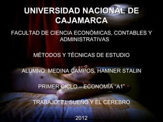 UNIVERSIDAD NACIONAL DE
         CAJAMARCA
FACULTAD DE CIENCIA ECONÓMICAS, CONTABLES Y
               ADMINISTRATIVAS

      MÉTODOS Y TÉCNICAS DE ESTUDIO

   ALUMNO: MEDINA CAMPOS, HAMNER STALIN

        PRIMER CICLO – ECONOMÍA “A1”

      TRABAJO: EL SUEÑO Y EL CEREBRO

                    2012
 
