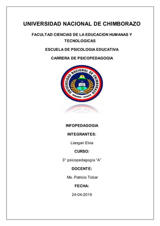 UNIVERSIDAD NACIONAL DE CHIMBORAZO
FACULTAD CIENCIAS DE LA EDUCACION HUMANAS Y
TECNOLOGICAS
ESCUELA DE PSICOLOGIA EDUCATIVA
CARRERA DE PSICOPEDAGOGIA
INFOPEDAGOGIA
INTEGRANTES:
Llangari Elvia
CURSO:
3° psicopedagogía “A”
DOCENTE:
Ms. Patricio Tobar
FECHA:
24-04-2019
 
