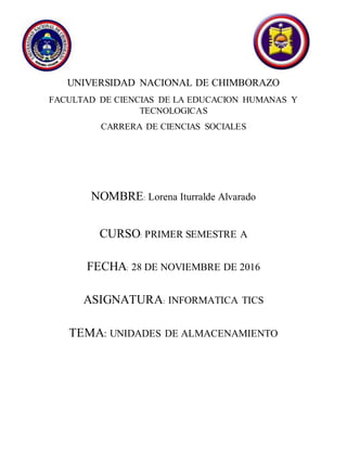 UNIVERSIDAD NACIONAL DE CHIMBORAZO
FACULTAD DE CIENCIAS DE LA EDUCACION HUMANAS Y
TECNOLOGICAS
CARRERA DE CIENCIAS SOCIALES
NOMBRE: Lorena Iturralde Alvarado
CURSO: PRIMER SEMESTRE A
FECHA: 28 DE NOVIEMBRE DE 2016
ASIGNATURA: INFORMATICA TICS
TEMA: UNIDADES DE ALMACENAMIENTO
 