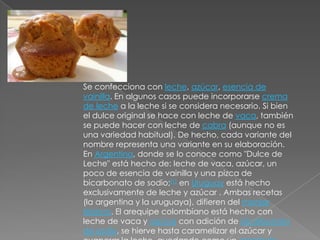 Se confecciona con leche, azúcar, esencia de vainilla. En algunos casos puede incorporarse crema de leche a la leche si se considera necesario. Si bien el dulce original se hace con leche de vaca, también se puede hacer con leche de cabra (aunque no es una variedad habitual). De hecho, cada variante del nombre representa una variante en su elaboración. En Argentina, donde se lo conoce como "Dulce de Leche" está hecho de: leche de vaca, azúcar, un poco de esencia de vainilla y una pizca de bicarbonato de sodio;[1] en Uruguay está hecho exclusivamente de leche y azúcar . Ambas recetas (la argentina y la uruguaya), difieren del manjar blanco. El arequipe colombiano está hecho con leche de vaca y azúcar con adición de bicarbonato de sodio, se hierve hasta caramelizar el azúcar y evaporar la leche, quedando como un caramelo blando de colormarrón.