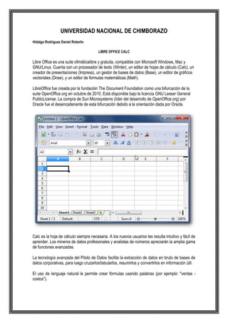 UNIVERSIDAD NACIONAL DE CHIMBORAZO
Hidalgo Rodríguez Daniel Roberto

                                        LIBRE OFFICE CALC

Libre Office es una suite ofimáticalibre y gratuita, compatible con Microsoft Windows, Mac y
GNU/Linux. Cuenta con un procesador de texto (Winter), un editor de hojas de cálculo (Calc), un
creador de presentaciones (Impress), un gestor de bases de datos (Base), un editor de gráficos
vectoriales (Draw), y un editor de fórmulas matemáticas (Math).

LibreOffice fue creada por la fundación The Document Foundation como una bifurcación de la
suite OpenOffice.org en octubre de 2010. Está disponible bajo la licencia GNU Lesser General
PublicLicense. La compra de Sun Microsystems (líder del desarrollo de OpenOffice.org) por
Oracle fue el desencadenante de esta bifurcación debido a la orientación dada por Oracle.




Calc es la hoja de cálculo siempre necesaria. A los nuevos usuarios les resulta intuitivo y fácil de
aprender. Los mineros de datos profesionales y analistas de números apreciarán la amplia gama
de funciones avanzadas.

La tecnología avanzada del Piloto de Datos facilita la extracción de datos en bruto de bases de
datos corporativas, para luego cruzarlos/tabularlos, resumirlos y convertirlos en información útil.

El uso de lenguaje natural le permite crear fórmulas usando palabras (por ejemplo: "ventas -
costos").
 