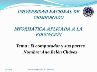 UNIVERSIDAD NACIONAL DE
CHIMBORAZO
INFORMÁTICA APLICADA A LA
EDUCACIÓN
Tema : El computador y sus partes
Nombre: Ana Belén Chávez

23/10/2013

Universidad Nacional de Chimborazo

 
