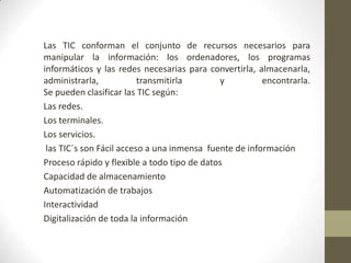 Las TIC conforman el conjunto de recursos necesarios para
manipular la información: los ordenadores, los programas
informáticos y las redes necesarias para convertirla, almacenarla,
administrarla,
transmitirla
y
encontrarla.
Se pueden clasificar las TIC según:
Las redes.
Los terminales.
Los servicios.
las TIC´s son Fácil acceso a una inmensa fuente de información
Proceso rápido y flexible a todo tipo de datos
Capacidad de almacenamiento
Automatización de trabajos
Interactividad
Digitalización de toda la información

 