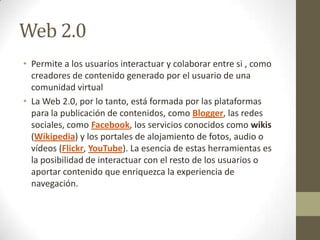 Web 2.0
• Permite a los usuarios interactuar y colaborar entre si , como
creadores de contenido generado por el usuario de una
comunidad virtual
• La Web 2.0, por lo tanto, está formada por las plataformas
para la publicación de contenidos, como Blogger, las redes
sociales, como Facebook, los servicios conocidos como wikis
(Wikipedia) y los portales de alojamiento de fotos, audio o
vídeos (Flickr, YouTube). La esencia de estas herramientas es
la posibilidad de interactuar con el resto de los usuarios o
aportar contenido que enriquezca la experiencia de
navegación.

 