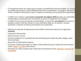 • Es importante tener en cuenta que no existe una definición precisa de Web 2.0, aunque
es posible aproximarse a ella estableciendo ciertos parámetros. Una página web que se
limita a mostrar información y que ni siquiera se actualiza, forma parte de la generación
• La Web 2.0 se refiere a una nueva concepción de páginas Web basadas en contenidos
compartidos y producidos por los propios usuarios o navegantes de la página.
• La Web 2.0 no es precisamente una tecnología, es más bien una actitud con la que se
propone utilizar internet, donde la única constante debe ser el cambio: renovar,
actualizar y mejorar en forma permanente los contenidos.
• Además el conjunto de aplicaciones de la Web 2.0 permite ejecutar las siguientes
acciones:
• Compartir información
• Subir archivos a la red
• Escribir (colaborar en la producción de contenidos por medio de wikis, blogs y otras
herramientas).
• Reescribir la información (editar).
• Escuchar y hablar (participar en video o teleconferencias por medio de herramientas
como: Skype, YouTube entre otras).
• Participar en redes sociales (por medio de herramientas como: Myspace, Second Life,
Facebook).

 