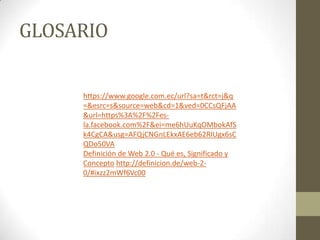 GLOSARIO
https://www.google.com.ec/url?sa=t&rct=j&q
=&esrc=s&source=web&cd=1&ved=0CCsQFjAA
&url=https%3A%2F%2Fesla.facebook.com%2F&ei=me6hUuKqOMbokAfS
k4CgCA&usg=AFQjCNGnLEkxAE6eb62RIUgx6sC
QDo50VA
Definición de Web 2.0 - Qué es, Significado y
Concepto http://definicion.de/web-20/#ixzz2mWf6Vc00

 