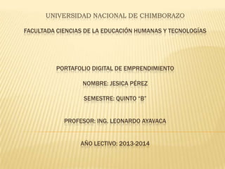 UNIVERSIDAD NACIONAL DE CHIMBORAZO
FACULTADA CIENCIAS DE LA EDUCACIÓN HUMANAS Y TECNOLOGÍAS

PORTAFOLIO DIGITAL DE EMPRENDIMIENTO
NOMBRE: JESICA PÉREZ
SEMESTRE: QUINTO “B”
PROFESOR: ING. LEONARDO AYAVACA
AÑO LECTIVO: 2013-2014

 