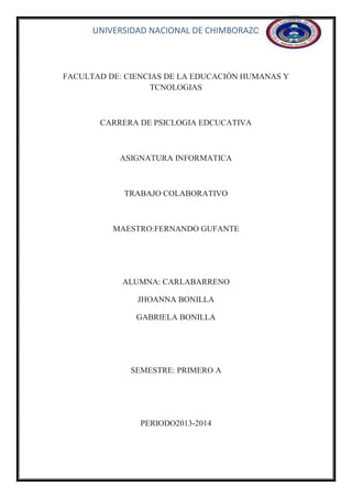 UNIVERSIDAD NACIONAL DE CHIMBORAZO

FACULTAD DE: CIENCIAS DE LA EDUCACIÓN HUMANAS Y
TCNOLOGIAS

CARRERA DE PSICLOGIA EDCUCATIVA

ASIGNATURA INFORMATICA

TRABAJO COLABORATIVO

MAESTRO:FERNANDO GUFANTE

ALUMNA: CARLABARRENO
JHOANNA BONILLA
GABRIELA BONILLA

SEMESTRE: PRIMERO A

PERIODO2013-2014

 