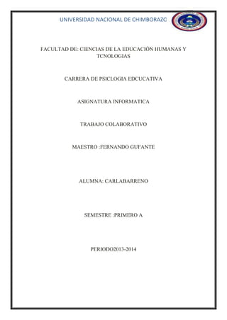 UNIVERSIDAD NACIONAL DE CHIMBORAZO

FACULTAD DE: CIENCIAS DE LA EDUCACIÓN HUMANAS Y
TCNOLOGIAS

CARRERA DE PSICLOGIA EDCUCATIVA

ASIGNATURA INFORMATICA

TRABAJO COLABORATIVO

MAESTRO :FERNANDO GUFANTE

ALUMNA: CARLABARRENO

SEMESTRE :PRIMERO A

PERIODO2013-2014

 