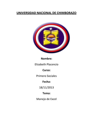 UNIVERSIDAD NACIONAL DE CHIMBORAZO

Nombre:
Elizabeth Placencio
Curso:
Primero Sociales
Fecha:
18/11/2013
Tema:
Manejo de Excel

 