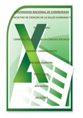 UNIVERSIDAD NACIONAL DE CHIMBORAZO
FACULTAD DE CIENCIAS DE LA SALUD HUMANAS Y

TECNOLOGÍAS

CARRERA: LICENCIATURA EN CIENCIAS SOCIALES

NOMBRE: CARMEN CAUJA

PRI MER SEMESTRE

TEMA: EXCEL

Año lectivo:

2012/2013

 