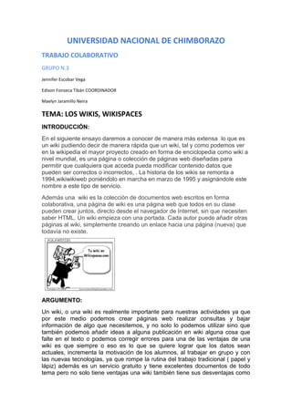 UNIVERSIDAD NACIONAL DE CHIMBORAZO
TRABAJO COLABORATIVO
GRUPO N.3
Jennifer Escobar Vega
Edison Fonseca Tibán COORDINADOR
Maelyn Jaramillo Neira

TEMA: LOS WIKIS, WIKISPACES
INTRODUCCIÓN:
En el siguiente ensayo daremos a conocer de manera más extensa lo que es
un wiki pudiendo decir de manera rápida que un wiki, tal y como podemos ver
en la wikipedia el mayor proyecto creado en forma de enciclopedia como wiki a
nivel mundial, es una página o colección de páginas web diseñadas para
permitir que cualquiera que acceda pueda modificar contenido datos que
pueden ser correctos o incorrectos, . La historia de los wikis se remonta a
1994,wikiwikiweb poniéndolo en marcha en marzo de 1995 y asignándole este
nombre a este tipo de servicio.
Además una wiki es la colección de documentos web escritos en forma
colaborativa, una página de wiki es una página web que todos en su clase
pueden crear juntos, directo desde el navegador de Internet, sin que necesiten
saber HTML. Un wiki empieza con una portada. Cada autor puede añadir otras
páginas al wiki, simplemente creando un enlace hacia una página (nueva) que
todavía no existe.

ARGUMENTO:
Un wiki, o una wiki es realmente importante para nuestras actividades ya que
por este medio podemos crear páginas web realizar consultas y bajar
información de algo que necesitemos, y no solo lo podemos utilizar sino que
también podemos añadir ideas a alguna publicación en wiki alguna cosa que
falte en el texto o podemos corregir errores para una de las ventajas de una
wiki es que siempre o eso es lo que se quiere lograr que los datos sean
actuales, incrementa la motivación de los alumnos, al trabajar en grupo y con
las nuevas tecnologías, ya que rompe la rutina del trabajo tradicional ( papel y
lápiz) además es un servicio gratuito y tiene excelentes documentos de todo
tema pero no solo tiene ventajas una wiki también tiene sus desventajas como

 