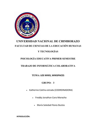 UNIVERSIDAD NACIONAL DE CHIMBORAZO
FACULTAD DE CIENCIAS DE LA EDUCACIÓN HUMANAS
Y TECNOLOGÍAS
PSICOLOGÍA EDUCATIVA PRIMER SEMESTRE
TRABAJO DE INFORMÁTICA COLABORATIVA

TEMA: LOS WIKIS, WIKISPACES
GRUPO: 3
Katherine Colcha estrada (COORDINADORA)
Freddy Jonathan Coro Morocho
María Soledad Flores Bustos

INTRODUCCIÓN:

 
