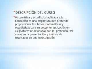 *DESCRIPCIÒN DEL CURSO
*Matemática y estadística aplicada a la
Educación es una asignatura que pretende
proporcionar las bases matemáticas y
estadísticas para su posterior aplicación en
asignaturas relacionadas con la profesión, así
como en la presentación y análisis de
resultados de una investigación
 