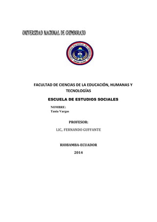 UNIVERSIDAD NACIONAL DE CHIMBORAZO
FACULTAD DE CIENCIAS DE LA EDUCACIÓN, HUMANAS Y
TECNOLOGÍAS
ESCUELA DE ESTUDIOS SOCIALES
NOMBRE:
Tania Vargas
PROFESOR:
LIC,. FERNANDO GUFFANTE
RIOBAMBA-ECUADOR
2014
 