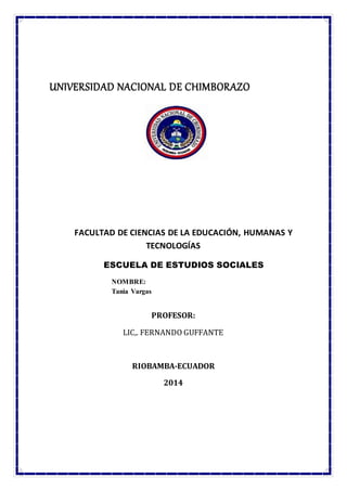 UNIVERSIDAD NACIONAL DE CHIMBORAZO
FACULTAD DE CIENCIAS DE LA EDUCACIÓN, HUMANAS Y
TECNOLOGÍAS
ESCUELA DE ESTUDIOS SOCIALES
NOMBRE:
Tania Vargas
PROFESOR:
LIC,. FERNANDO GUFFANTE
RIOBAMBA-ECUADOR
2014
 