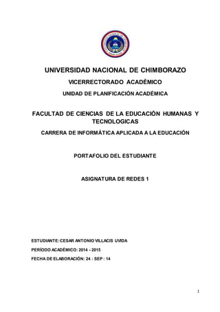 1 
UNIVERSIDAD NACIONAL DE CHIMBORAZO 
VICERRECTORADO ACADÉMICO 
UNIDAD DE PLANIFICACIÓN ACADÉMICA 
FACULTAD DE CIENCIAS DE LA EDUCACIÓN HUMANAS Y 
TECNOLOGICAS 
CARRERA DE INFORMÁTICA APLICADA A LA EDUCACIÓN 
PORTAFOLIO DEL ESTUDIANTE 
ASIGNATURA DE REDES 1 
ESTUDIANTE: CESAR ANTONIO VILLACIS UVIDA 
PERÍODO ACADÉMICO: 2014 - 2015 
FECHA DE ELABORACIÓN: 24 : SEP : 14 
