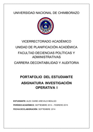 UNIVERSIDAD NACIONAL DE CHIMBORAZO 
VICERRECTORADO ACADÉMICO 
UNIDAD DE PLANIFICACIÓN ACADÉMICA 
FACULTAD DECIENCIAS POLÍTICAS Y 
ADMINISTRATIVAS 
CARRERA DECONTABILIDAD Y AUDITORIA 
PORTAFOLIO DEL ESTUDIANTE 
ASIGNATURA INVESTIGACIÓN 
OPERATIVA I 
ESTUDIANTE: ALEX DARIO AREVALO HIDALGO 
PERÍODO ACADÉMICO: SEPTIEMBRE 2014 – FEBRERO 2015 
FECHA DE ELABORACIÓN: SEPTIEMBRE 2014 
