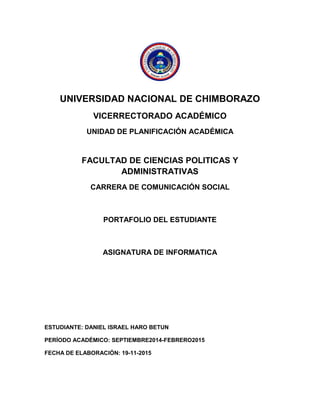 UNIVERSIDAD NACIONAL DE CHIMBORAZO 
VICERRECTORADO ACADÉMICO 
UNIDAD DE PLANIFICACIÓN ACADÉMICA 
FACULTAD DE CIENCIAS POLITICAS Y ADMINISTRATIVAS 
CARRERA DE COMUNICACIÓN SOCIAL 
PORTAFOLIO DEL ESTUDIANTE 
ASIGNATURA DE INFORMATICA 
ESTUDIANTE: DANIEL ISRAEL HARO BETUN 
PERÍODO ACADÉMICO: SEPTIEMBRE2014-FEBRERO2015 
FECHA DE ELABORACIÓN: 19-11-2015 
