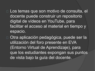 Los temas que son motivo de consulta, el
docente puede construir un repositorio
digital de vídeos en YouTube, para
facilitar el acceso al material en tiempo y
espacio.
Otra aplicación pedagógica, puede ser la
utilización del foro presente en EVA
(Entorno Virtual de Aprendizaje), para
que los estudiantes expongan sus puntos
de vista bajo la guía del docente.
 