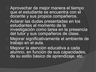 Aprovechar de mejor manera el tiempo
que el estudiante se encuentra con el
docente y sus propios compañeros.
Aclarar las dudas presentadas en los
estudiantes al momento de la
investigación como tarea en la presencia
del tutor y sus compañeros de clase.
Mejorar significativamente el ambiente de
trabajo en el aula.
Mejorar la atención educativa a cada
alumno, en función de sus capacidades,
de su estilo básico de aprendizaje, etc.
 