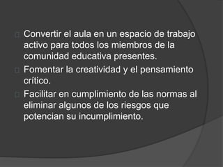 Convertir el aula en un espacio de trabajo
activo para todos los miembros de la
comunidad educativa presentes.
Fomentar la creatividad y el pensamiento
crítico.
Facilitar en cumplimiento de las normas al
eliminar algunos de los riesgos que
potencian su incumplimiento.
 