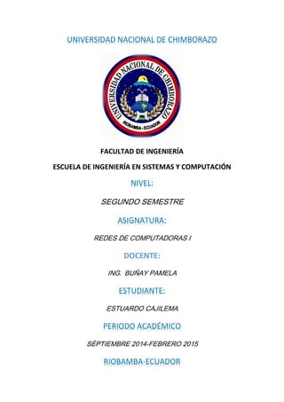 UNIVERSIDAD NACIONAL DE CHIMBORAZO
FACULTAD DE INGENIERÍA
ESCUELA DE INGENIERÍA EN SISTEMAS Y COMPUTACIÓN
NIVEL:
SEGUNDO SEMESTRE
ASIGNATURA:
REDES DE COMPUTADORAS I
DOCENTE:
ING. BUÑAY PAMELA
ESTUDIANTE:
ESTUARDO CAJILEMA
PERIODO ACADÉMICO
SÉPTIEMBRE 2014-FEBRERO 2015
RIOBAMBA-ECUADOR
 