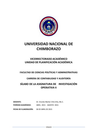 UNACH
UNIVERSIDAD NACIONAL DE
CHIMBORAZO
VICERRECTORADO ACADÉMICO
UNIDAD DE PLANIFICACIÓN ACADÉMICA
FACULTAD DE CIENCIAS POLÍTICAS Y ADMINISTRATIVAS
CARRERA DE CONTABILIDAD Y AUDITORÍA
SÍLABO DE LA ASIGNATURA DE INVESTIGACIÓN
OPERATIVA II
DOCENTE: Dr. Vicente Marlon Villa Villa, Ms.C.
PERÍODO ACADÉMICO: ABRIL 2015 - AGOSTO 2015
FECHA DE ELABORACIÓN: 06 DE ABRIL DE 2015
 
