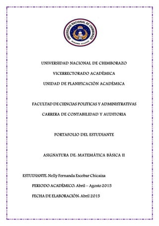 UNIVERSIDAD NACIONAL DE CHIMBORAZO
VICERRECTORADO ACADÉMICA
UNIDAD DE PLANIFICACIÓN ACADÉMICA
FACULTAD DE CIENCIAS POLITICAS Y ADMINISTRATIVAS
CARRERA DE CONTABILIDAD Y AUDITORIA
PORTAFOLIO DEL ESTUDIANTE
ASIGNATURA DE: MATEMÁTICA BÁSICA II
ESTUDIANTE: Nelly Fernanda Escobar Chicaiza
PERIODO ACADÉMICO: Abril – Agosto 2015
FECHA DE ELABORACIÓN: Abril 2015
 