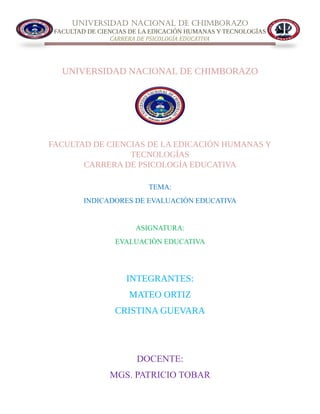 UNIVERSIDAD NACIONAL DE CHIMBORAZO
FACULTAD DE CIENCIAS DE LA EDICACIÓN HUMANAS Y TECNOLOGÍAS
CARRERA DE PSICOLOGÍA EDUCATIVA
UNIVERSIDAD NACIONAL DE CHIMBORAZO
FACULTAD DE CIENCIAS DE LA EDICACIÓN HUMANAS Y
TECNOLOGÍAS
CARRERA DE PSICOLOGÍA EDUCATIVA
TEMA:
INDICADORES DE EVALUACIÒN EDUCATIVA
ASIGNATURA:
EVALUACIÒN EDUCATIVA
INTEGRANTES:
MATEO ORTIZ
CRISTINA GUEVARA
DOCENTE:
MGS. PATRICIO TOBAR
 