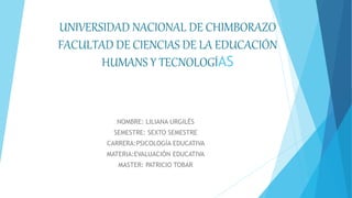 UNIVERSIDAD NACIONAL DE CHIMBORAZO
FACULTAD DE CIENCIAS DE LA EDUCACIÓN
HUMANS Y TECNOLOGÍAS
NOMBRE: LILIANA URGILÉS
SEMESTRE: SEXTO SEMESTRE
CARRERA:PSICOLOGÍA EDUCATIVA
MATERIA:EVALUACIÓN EDUCATIVA
MASTER: PATRICIO TOBAR
 