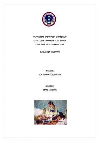 UNIVERSIDAD NACIONAL DE CHIMBORAZO
FACULTAD DE CIENCIAS DE LA EDUCACION
CARRERA DE PSCOLOGIA EDUCATIVA
EVALUACION EDUCATIVA
NOMBRE:
LUIS HENRRY GUSQUI CAYO
SEMESTRE:
SEXTO SEMESTRE
 