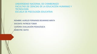 UNIVERSIDAD NACIONAL DE CHIMBORAZO
FACULTAD DE CIENCIAS DE LA EDUCACIÓN HUMANAS Y
TECNOLOGÍA
ESCUELA DE PSICOLOGÍA EDUCATIVA
NOMBRE: AURELIO FERNANDO BEJARANO MINTA
DOCENTE: PATRICIO TOBAR
CATEDRA: EVALUACIÓN PEDAGÓGICA
SEMESTRE: SEXTO
 