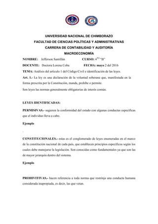 UNIVERSIDAD NACIONAL DE CHIMBORAZO
FACULTAD DE CIENCIAS POLÍTICAS Y ADMINISTRATIVAS
CARRERA DE CONTABILIDAD Y AUDITORÍA
MACROECONOMÍA
NOMBRE: Jefferson Santillán CURSO: 4TO
“B”
DOCENTE: Doctora Lorena Coba FECHA: mayo 2 del 2016
TEMA: Análisis del artículo 1 del Código Civil e identificación de las leyes.
Art. 1.- La ley es una declaración de la voluntad soberana que, manifestada en la
forma prescrita por la Constitución, manda, prohíbe o permite.
Son leyes las normas generalmente obligatorias de interés común.
LEYES IDENTIFICADAS:
PERMISIVAS.- sugieren la conformidad del estado con algunas conductas específicas
que el individuo lleva a cabo.
Ejemplo
.
CONSTITUCIONALES.- estas es el conglomerado de leyes enumeradas en el marco
de la constitución nacional de cada país, que establecen principios específicos según los
cuales debe manejarse la legislación. Son conocidas como fundamentales ya que son las
de mayor jerarquía dentro del sistema.
Ejemplo
PROHIVITIVAS.- hacen referencia a toda norma que restrinja una conducta humana
considerada inapropiada, es decir, las que vetan.
 