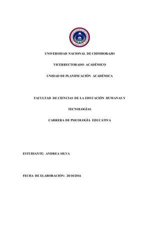 UNIVERSIDAD NACIONAL DE CHIMBORAZO
VICERRECTORADO ACADÉMICO
UNIDAD DE PLANIFICACIÓN ACADÉMICA
FACULTAD DE CIENCIAS DE LA EDUCACIÒN HUMANAS Y
TECNOLOGÌAS
CARRERA DE PSICOLOGÌA EDUCATIVA
ESTUDIANTE: ANDREA SILVA
FECHA DE ELABORACIÓN: 20/10/2016
 