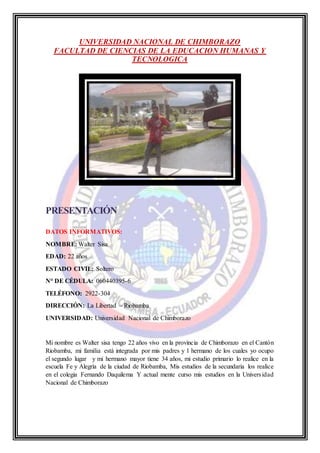 UNIVERSIDAD NACIONAL DE CHIMBORAZO
FACULTAD DE CIENCIAS DE LA EDUCACION HUMANAS Y
TECNOLOGICA
PRESENTACIÓN
DATOS INFORMATIVOS:
NOMBRE: Walter Sisa
EDAD: 22 años
ESTADO CIVIL: Soltero
N° DE CÉDULA: 060440395-6
TELÉFONO: 2922-304
DIRECCIÓN: La Libertad – Riobamba
UNIVERSIDAD: Universidad Nacional de Chimborazo
Mi nombre es Walter sisa tengo 22 años vivo en la provincia de Chimborazo en el Cantón
Riobamba, mi familia está integrada por mis padres y 1 hermano de los cuales yo ocupo
el segundo lugar y mi hermano mayor tiene 34 años, mi estudio primario lo realice en la
escuela Fe y Alegría de la ciudad de Riobamba, Mis estudios de la secundaria los realice
en el colegia Fernando Daquilema Y actual mente curso mis estudios en la Universidad
Nacional de Chimborazo
 